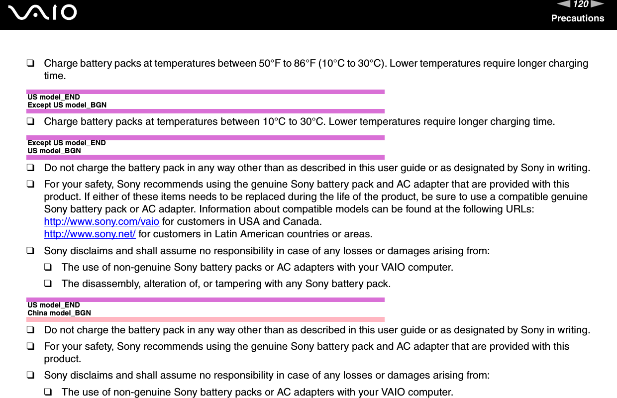 120nNPrecautions❑Charge battery packs at temperatures between 50°F to 86°F (10°C to 30°C). Lower temperatures require longer charging time.US model_ENDExcept US model_BGN❑Charge battery packs at temperatures between 10°C to 30°C. Lower temperatures require longer charging time.Except US model_ENDUS model_BGN❑Do not charge the battery pack in any way other than as described in this user guide or as designated by Sony in writing.❑For your safety, Sony recommends using the genuine Sony battery pack and AC adapter that are provided with this product. If either of these items needs to be replaced during the life of the product, be sure to use a compatible genuine Sony battery pack or AC adapter. Information about compatible models can be found at the following URLs:http://www.sony.com/vaio for customers in USA and Canada.http://www.sony.net/ for customers in Latin American countries or areas.❑Sony disclaims and shall assume no responsibility in case of any losses or damages arising from:❑The use of non-genuine Sony battery packs or AC adapters with your VAIO computer.❑The disassembly, alteration of, or tampering with any Sony battery pack.US model_ENDChina model_BGN❑Do not charge the battery pack in any way other than as described in this user guide or as designated by Sony in writing.❑For your safety, Sony recommends using the genuine Sony battery pack and AC adapter that are provided with this product.❑Sony disclaims and shall assume no responsibility in case of any losses or damages arising from:❑The use of non-genuine Sony battery packs or AC adapters with your VAIO computer.