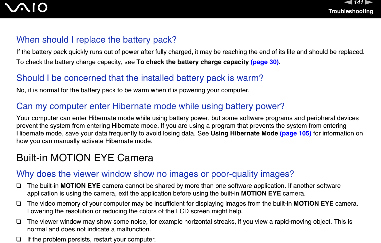 141nNTroubleshootingWhen should I replace the battery pack?If the battery pack quickly runs out of power after fully charged, it may be reaching the end of its life and should be replaced.To check the battery charge capacity, see To check the battery charge capacity (page 30). Should I be concerned that the installed battery pack is warm? No, it is normal for the battery pack to be warm when it is powering your computer. Can my computer enter Hibernate mode while using battery power? Your computer can enter Hibernate mode while using battery power, but some software programs and peripheral devices prevent the system from entering Hibernate mode. If you are using a program that prevents the system from entering Hibernate mode, save your data frequently to avoid losing data. See Using Hibernate Mode (page 105) for information on how you can manually activate Hibernate mode.  Built-in MOTION EYE CameraWhy does the viewer window show no images or poor-quality images?❑The built-in MOTION EYE camera cannot be shared by more than one software application. If another software application is using the camera, exit the application before using the built-in MOTION EYE camera.❑The video memory of your computer may be insufficient for displaying images from the built-in MOTION EYE camera. Lowering the resolution or reducing the colors of the LCD screen might help.❑The viewer window may show some noise, for example horizontal streaks, if you view a rapid-moving object. This is normal and does not indicate a malfunction.❑If the problem persists, restart your computer. 