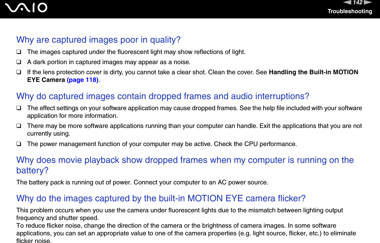142nNTroubleshootingWhy are captured images poor in quality?❑The images captured under the fluorescent light may show reflections of light.❑A dark portion in captured images may appear as a noise.❑If the lens protection cover is dirty, you cannot take a clear shot. Clean the cover. See Handling the Built-in MOTION EYE Camera (page 118). Why do captured images contain dropped frames and audio interruptions?❑The effect settings on your software application may cause dropped frames. See the help file included with your software application for more information.❑There may be more software applications running than your computer can handle. Exit the applications that you are not currently using.❑The power management function of your computer may be active. Check the CPU performance. Why does movie playback show dropped frames when my computer is running on the battery?The battery pack is running out of power. Connect your computer to an AC power source. Why do the images captured by the built-in MOTION EYE camera flicker?This problem occurs when you use the camera under fluorescent lights due to the mismatch between lighting output frequency and shutter speed.To reduce flicker noise, change the direction of the camera or the brightness of camera images. In some software applications, you can set an appropriate value to one of the camera properties (e.g. light source, flicker, etc.) to eliminate flicker noise.