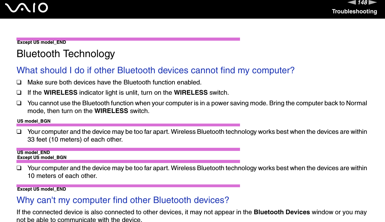 148nNTroubleshootingExcept US model_END Bluetooth TechnologyWhat should I do if other Bluetooth devices cannot find my computer?❑Make sure both devices have the Bluetooth function enabled.❑If the WIRELESS indicator light is unlit, turn on the WIRELESS switch.❑You cannot use the Bluetooth function when your computer is in a power saving mode. Bring the computer back to Normal mode, then turn on the WIRELESS switch.US model_BGN❑Your computer and the device may be too far apart. Wireless Bluetooth technology works best when the devices are within 33 feet (10 meters) of each other.US model_ENDExcept US model_BGN❑Your computer and the device may be too far apart. Wireless Bluetooth technology works best when the devices are within 10 meters of each other.Except US model_END Why can&apos;t my computer find other Bluetooth devices?If the connected device is also connected to other devices, it may not appear in the Bluetooth Devices window or you may not be able to communicate with the device. 