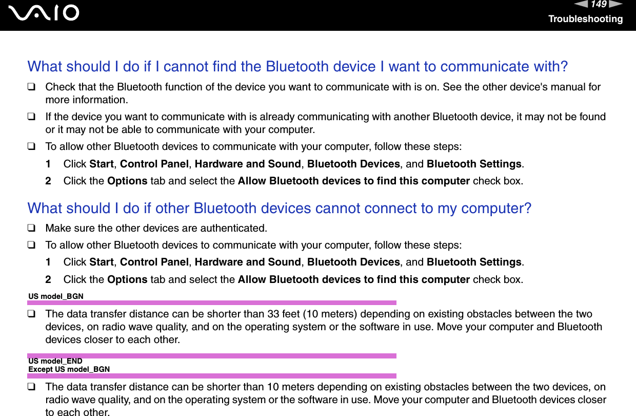 149nNTroubleshootingWhat should I do if I cannot find the Bluetooth device I want to communicate with?❑Check that the Bluetooth function of the device you want to communicate with is on. See the other device&apos;s manual for more information.❑If the device you want to communicate with is already communicating with another Bluetooth device, it may not be found or it may not be able to communicate with your computer.❑To allow other Bluetooth devices to communicate with your computer, follow these steps:1Click Start, Control Panel, Hardware and Sound, Bluetooth Devices, and Bluetooth Settings.2Click the Options tab and select the Allow Bluetooth devices to find this computer check box. What should I do if other Bluetooth devices cannot connect to my computer?❑Make sure the other devices are authenticated.❑To allow other Bluetooth devices to communicate with your computer, follow these steps:1Click Start, Control Panel, Hardware and Sound, Bluetooth Devices, and Bluetooth Settings.2Click the Options tab and select the Allow Bluetooth devices to find this computer check box.US model_BGN❑The data transfer distance can be shorter than 33 feet (10 meters) depending on existing obstacles between the two devices, on radio wave quality, and on the operating system or the software in use. Move your computer and Bluetooth devices closer to each other.US model_ENDExcept US model_BGN❑The data transfer distance can be shorter than 10 meters depending on existing obstacles between the two devices, on radio wave quality, and on the operating system or the software in use. Move your computer and Bluetooth devices closer to each other.