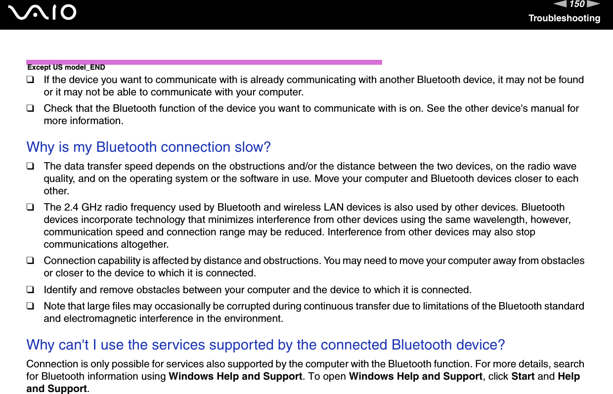 150nNTroubleshootingExcept US model_END❑If the device you want to communicate with is already communicating with another Bluetooth device, it may not be found or it may not be able to communicate with your computer.❑Check that the Bluetooth function of the device you want to communicate with is on. See the other device&apos;s manual for more information. Why is my Bluetooth connection slow?❑The data transfer speed depends on the obstructions and/or the distance between the two devices, on the radio wave quality, and on the operating system or the software in use. Move your computer and Bluetooth devices closer to each other.❑The 2.4 GHz radio frequency used by Bluetooth and wireless LAN devices is also used by other devices. Bluetooth devices incorporate technology that minimizes interference from other devices using the same wavelength, however, communication speed and connection range may be reduced. Interference from other devices may also stop communications altogether.❑Connection capability is affected by distance and obstructions. You may need to move your computer away from obstacles or closer to the device to which it is connected.❑Identify and remove obstacles between your computer and the device to which it is connected.❑Note that large files may occasionally be corrupted during continuous transfer due to limitations of the Bluetooth standard and electromagnetic interference in the environment. Why can&apos;t I use the services supported by the connected Bluetooth device?Connection is only possible for services also supported by the computer with the Bluetooth function. For more details, search for Bluetooth information using Windows Help and Support. To open Windows Help and Support, click Start and Help and Support.