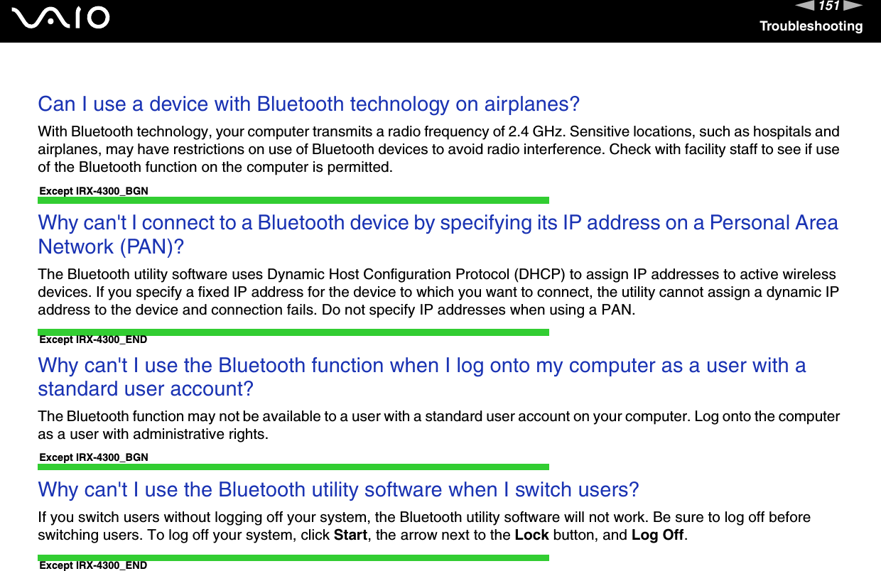 151nNTroubleshooting Can I use a device with Bluetooth technology on airplanes?With Bluetooth technology, your computer transmits a radio frequency of 2.4 GHz. Sensitive locations, such as hospitals and airplanes, may have restrictions on use of Bluetooth devices to avoid radio interference. Check with facility staff to see if use of the Bluetooth function on the computer is permitted. Except IRX-4300_BGNWhy can&apos;t I connect to a Bluetooth device by specifying its IP address on a Personal Area Network (PAN)?The Bluetooth utility software uses Dynamic Host Configuration Protocol (DHCP) to assign IP addresses to active wireless devices. If you specify a fixed IP address for the device to which you want to connect, the utility cannot assign a dynamic IP address to the device and connection fails. Do not specify IP addresses when using a PAN. Except IRX-4300_ENDWhy can&apos;t I use the Bluetooth function when I log onto my computer as a user with a standard user account?The Bluetooth function may not be available to a user with a standard user account on your computer. Log onto the computer as a user with administrative rights. Except IRX-4300_BGNWhy can&apos;t I use the Bluetooth utility software when I switch users?If you switch users without logging off your system, the Bluetooth utility software will not work. Be sure to log off before switching users. To log off your system, click Start, the arrow next to the Lock button, and Log Off. Except IRX-4300_END