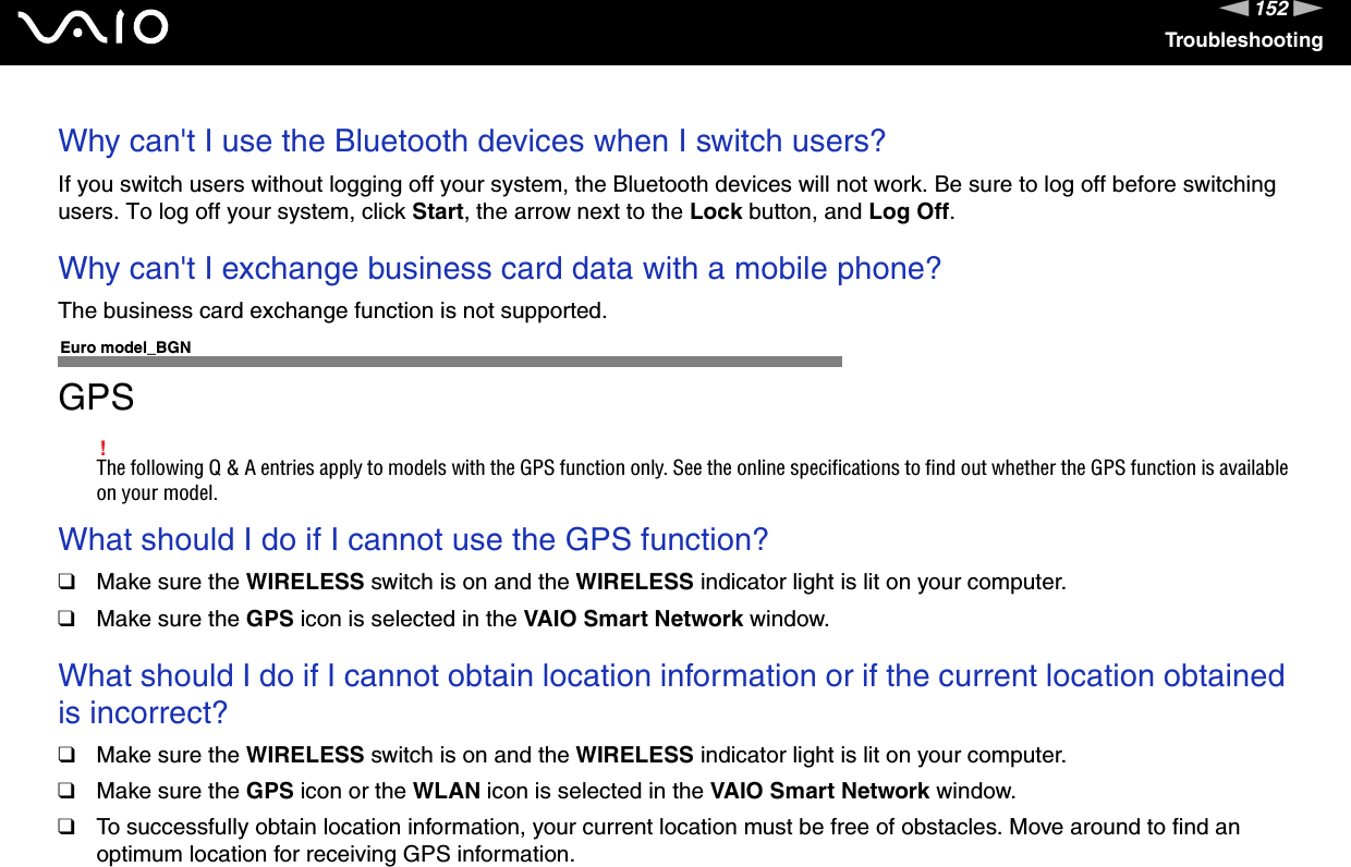 152nNTroubleshootingWhy can&apos;t I use the Bluetooth devices when I switch users?If you switch users without logging off your system, the Bluetooth devices will not work. Be sure to log off before switching users. To log off your system, click Start, the arrow next to the Lock button, and Log Off. Why can&apos;t I exchange business card data with a mobile phone?The business card exchange function is not supported.  Euro model_BGNGPS!The following Q &amp; A entries apply to models with the GPS function only. See the online specifications to find out whether the GPS function is available on your model.What should I do if I cannot use the GPS function?❑Make sure the WIRELESS switch is on and the WIRELESS indicator light is lit on your computer.❑Make sure the GPS icon is selected in the VAIO Smart Network window.  What should I do if I cannot obtain location information or if the current location obtained is incorrect?❑Make sure the WIRELESS switch is on and the WIRELESS indicator light is lit on your computer.❑Make sure the GPS icon or the WLAN icon is selected in the VAIO Smart Network window. ❑To successfully obtain location information, your current location must be free of obstacles. Move around to find an optimum location for receiving GPS information.