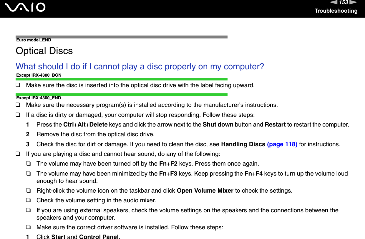 153nNTroubleshooting  Euro model_ENDOptical DiscsWhat should I do if I cannot play a disc properly on my computer?Except IRX-4300_BGN❑Make sure the disc is inserted into the optical disc drive with the label facing upward.Except IRX-4300_END❑Make sure the necessary program(s) is installed according to the manufacturer&apos;s instructions.❑If a disc is dirty or damaged, your computer will stop responding. Follow these steps:1Press the Ctrl+Alt+Delete keys and click the arrow next to the Shut down button and Restart to restart the computer.2Remove the disc from the optical disc drive.3Check the disc for dirt or damage. If you need to clean the disc, see Handling Discs (page 118) for instructions.❑If you are playing a disc and cannot hear sound, do any of the following:❑The volume may have been turned off by the Fn+F2 keys. Press them once again.❑The volume may have been minimized by the Fn+F3 keys. Keep pressing the Fn+F4 keys to turn up the volume loud enough to hear sound.❑Right-click the volume icon on the taskbar and click Open Volume Mixer to check the settings.❑Check the volume setting in the audio mixer.❑If you are using external speakers, check the volume settings on the speakers and the connections between the speakers and your computer.❑Make sure the correct driver software is installed. Follow these steps:1Click Start and Control Panel.