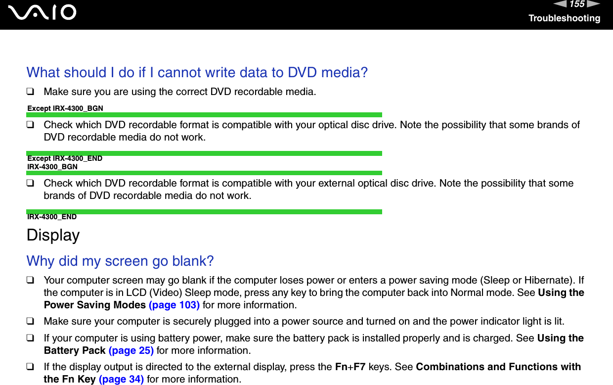 155nNTroubleshooting What should I do if I cannot write data to DVD media?❑Make sure you are using the correct DVD recordable media.Except IRX-4300_BGN❑Check which DVD recordable format is compatible with your optical disc drive. Note the possibility that some brands of DVD recordable media do not work.Except IRX-4300_ENDIRX-4300_BGN❑Check which DVD recordable format is compatible with your external optical disc drive. Note the possibility that some brands of DVD recordable media do not work.IRX-4300_END  DisplayWhy did my screen go blank?❑Your computer screen may go blank if the computer loses power or enters a power saving mode (Sleep or Hibernate). If the computer is in LCD (Video) Sleep mode, press any key to bring the computer back into Normal mode. See Using the Power Saving Modes (page 103) for more information.❑Make sure your computer is securely plugged into a power source and turned on and the power indicator light is lit.❑If your computer is using battery power, make sure the battery pack is installed properly and is charged. See Using the Battery Pack (page 25) for more information.❑If the display output is directed to the external display, press the Fn+F7 keys. See Combinations and Functions with the Fn Key (page 34) for more information. 