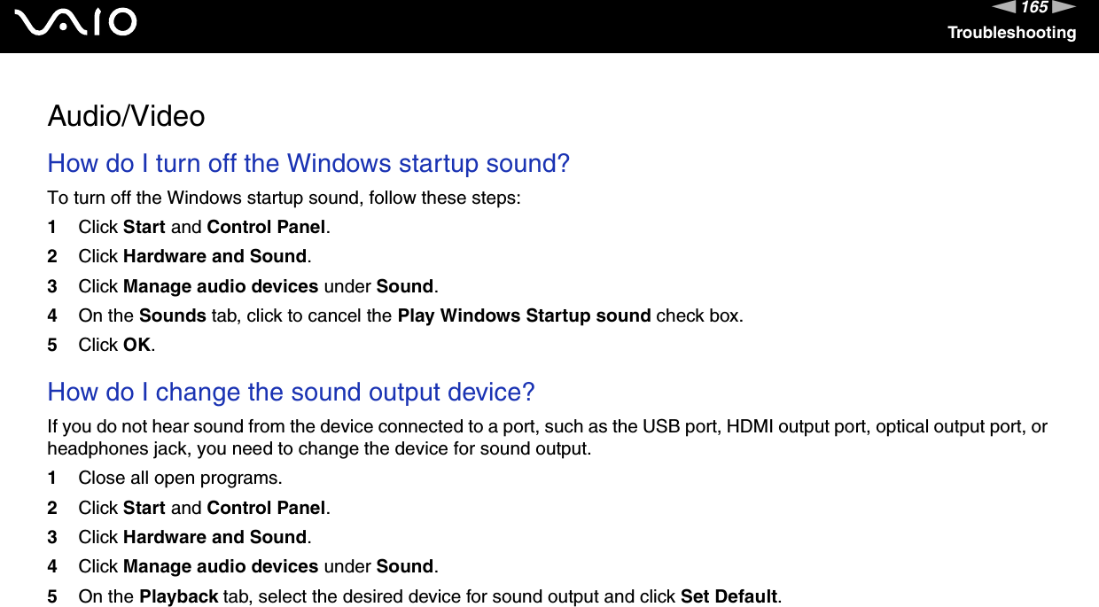 165nNTroubleshootingAudio/VideoHow do I turn off the Windows startup sound?To turn off the Windows startup sound, follow these steps:1Click Start and Control Panel.2Click Hardware and Sound.3Click Manage audio devices under Sound.4On the Sounds tab, click to cancel the Play Windows Startup sound check box.5Click OK. How do I change the sound output device?If you do not hear sound from the device connected to a port, such as the USB port, HDMI output port, optical output port, or headphones jack, you need to change the device for sound output.1Close all open programs.2Click Start and Control Panel.3Click Hardware and Sound.4Click Manage audio devices under Sound.5On the Playback tab, select the desired device for sound output and click Set Default. 