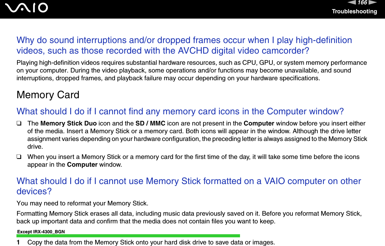 166nNTroubleshootingWhy do sound interruptions and/or dropped frames occur when I play high-definition videos, such as those recorded with the AVCHD digital video camcorder?Playing high-definition videos requires substantial hardware resources, such as CPU, GPU, or system memory performance on your computer. During the video playback, some operations and/or functions may become unavailable, and sound interruptions, dropped frames, and playback failure may occur depending on your hardware specifications.  Memory CardWhat should I do if I cannot find any memory card icons in the Computer window?❑The Memory Stick Duo icon and the SD / MMC icon are not present in the Computer window before you insert either of the media. Insert a Memory Stick or a memory card. Both icons will appear in the window. Although the drive letter assignment varies depending on your hardware configuration, the preceding letter is always assigned to the Memory Stick drive.❑When you insert a Memory Stick or a memory card for the first time of the day, it will take some time before the icons appear in the Computer window. What should I do if I cannot use Memory Stick formatted on a VAIO computer on other devices?You may need to reformat your Memory Stick.Formatting Memory Stick erases all data, including music data previously saved on it. Before you reformat Memory Stick, back up important data and confirm that the media does not contain files you want to keep.Except IRX-4300_BGN1Copy the data from the Memory Stick onto your hard disk drive to save data or images.