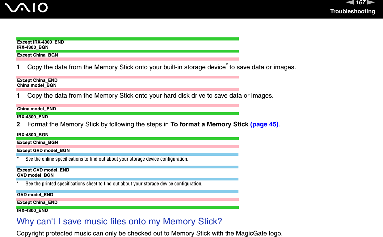 167nNTroubleshootingExcept IRX-4300_ENDIRX-4300_BGNExcept China_BGN1Copy the data from the Memory Stick onto your built-in storage device* to save data or images.Except China_ENDChina model_BGN1Copy the data from the Memory Stick onto your hard disk drive to save data or images.China model_ENDIRX-4300_END2Format the Memory Stick by following the steps in To format a Memory Stick (page 45).IRX-4300_BGNExcept China_BGNExcept GVD model_BGN* See the online specifications to find out about your storage device configuration.Except GVD model_ENDGVD model_BGN* See the printed specifications sheet to find out about your storage device configuration.GVD model_ENDExcept China_ENDIRX-4300_END Why can&apos;t I save music files onto my Memory Stick?Copyright protected music can only be checked out to Memory Stick with the MagicGate logo.