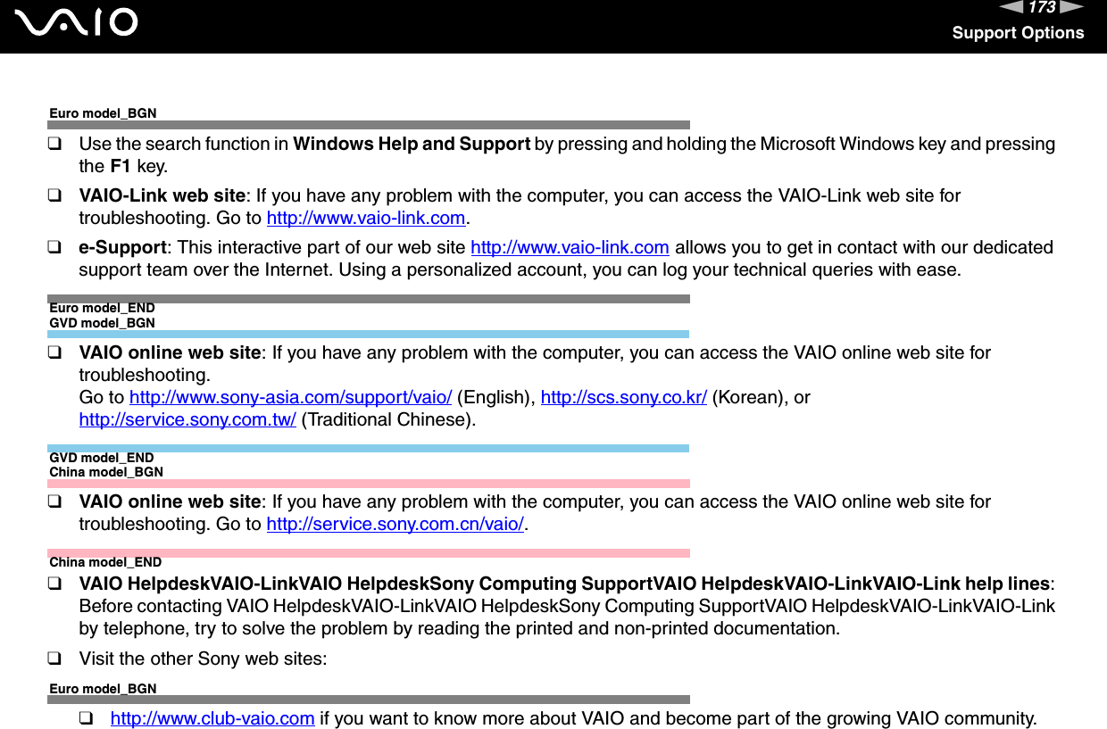 173nNSupport OptionsEuro model_BGN❑Use the search function in Windows Help and Support by pressing and holding the Microsoft Windows key and pressing the F1 key.❑VAIO-Link web site: If you have any problem with the computer, you can access the VAIO-Link web site for troubleshooting. Go to http://www.vaio-link.com.❑e-Support: This interactive part of our web site http://www.vaio-link.com allows you to get in contact with our dedicated support team over the Internet. Using a personalized account, you can log your technical queries with ease.Euro model_ENDGVD model_BGN❑VAIO online web site: If you have any problem with the computer, you can access the VAIO online web site for troubleshooting. Go to http://www.sony-asia.com/support/vaio/ (English), http://scs.sony.co.kr/ (Korean), or http://service.sony.com.tw/ (Traditional Chinese).GVD model_ENDChina model_BGN❑VAIO online web site: If you have any problem with the computer, you can access the VAIO online web site for troubleshooting. Go to http://service.sony.com.cn/vaio/.China model_END❑VAIO HelpdeskVAIO-LinkVAIO HelpdeskSony Computing SupportVAIO HelpdeskVAIO-LinkVAIO-Link help lines: Before contacting VAIO HelpdeskVAIO-LinkVAIO HelpdeskSony Computing SupportVAIO HelpdeskVAIO-LinkVAIO-Link by telephone, try to solve the problem by reading the printed and non-printed documentation.❑Visit the other Sony web sites:Euro model_BGN❑http://www.club-vaio.com if you want to know more about VAIO and become part of the growing VAIO community.