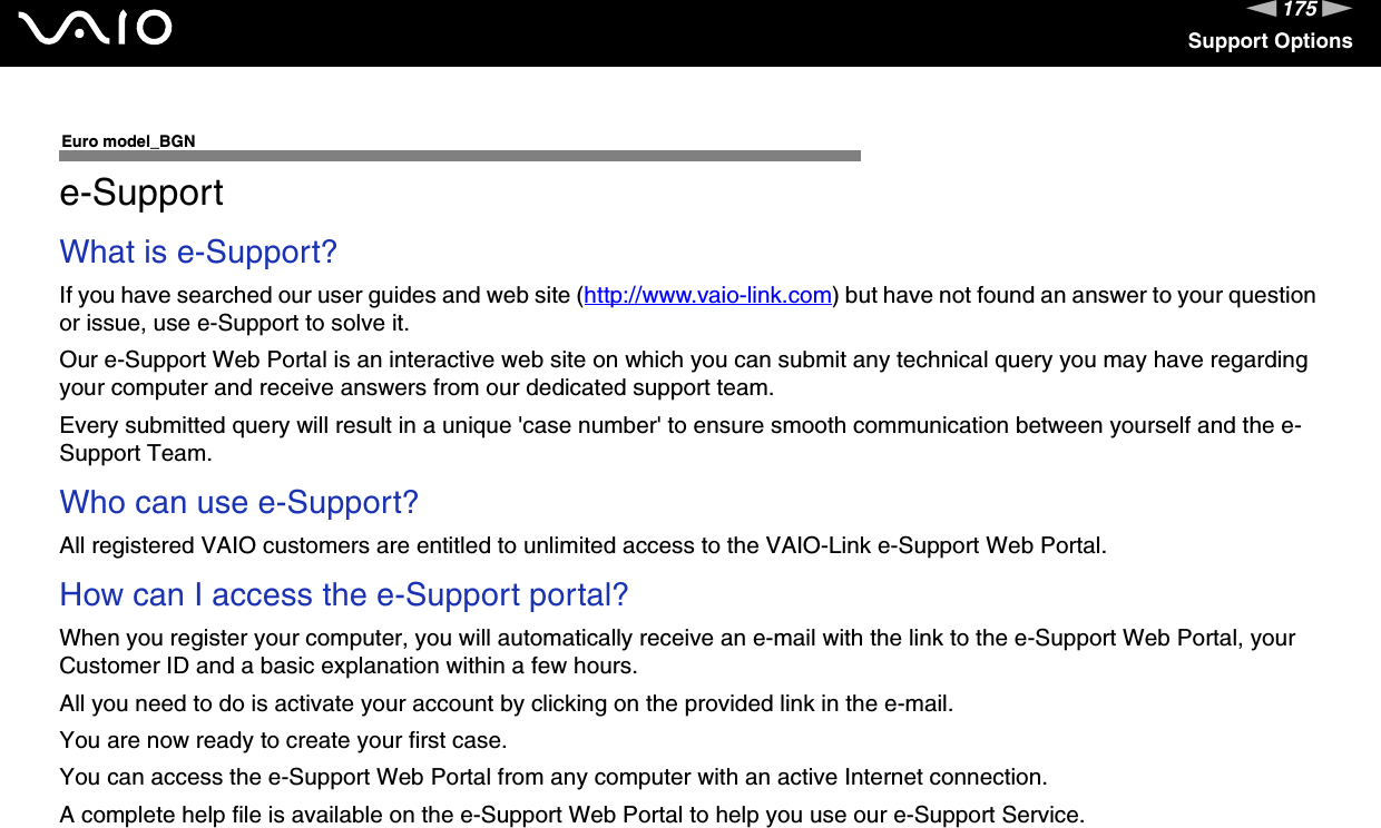 175nNSupport OptionsEuro model_BGNe-SupportWhat is e-Support?If you have searched our user guides and web site (http://www.vaio-link.com) but have not found an answer to your question or issue, use e-Support to solve it.Our e-Support Web Portal is an interactive web site on which you can submit any technical query you may have regarding your computer and receive answers from our dedicated support team.Every submitted query will result in a unique &apos;case number&apos; to ensure smooth communication between yourself and the e-Support Team.Who can use e-Support?All registered VAIO customers are entitled to unlimited access to the VAIO-Link e-Support Web Portal.How can I access the e-Support portal?When you register your computer, you will automatically receive an e-mail with the link to the e-Support Web Portal, your Customer ID and a basic explanation within a few hours.All you need to do is activate your account by clicking on the provided link in the e-mail.You are now ready to create your first case.You can access the e-Support Web Portal from any computer with an active Internet connection.A complete help file is available on the e-Support Web Portal to help you use our e-Support Service.