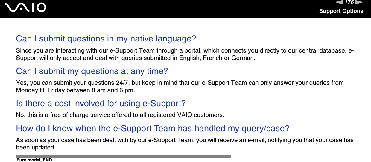 176nNSupport OptionsCan I submit questions in my native language?Since you are interacting with our e-Support Team through a portal, which connects you directly to our central database, e-Support will only accept and deal with queries submitted in English, French or German.Can I submit my questions at any time?Yes, you can submit your questions 24/7, but keep in mind that our e-Support Team can only answer your queries from Monday till Friday between 8 am and 6 pm.Is there a cost involved for using e-Support?No, this is a free of charge service offered to all registered VAIO customers.How do I know when the e-Support Team has handled my query/case?As soon as your case has been dealt with by our e-Support Team, you will receive an e-mail, notifying you that your case has been updated. Euro model_END