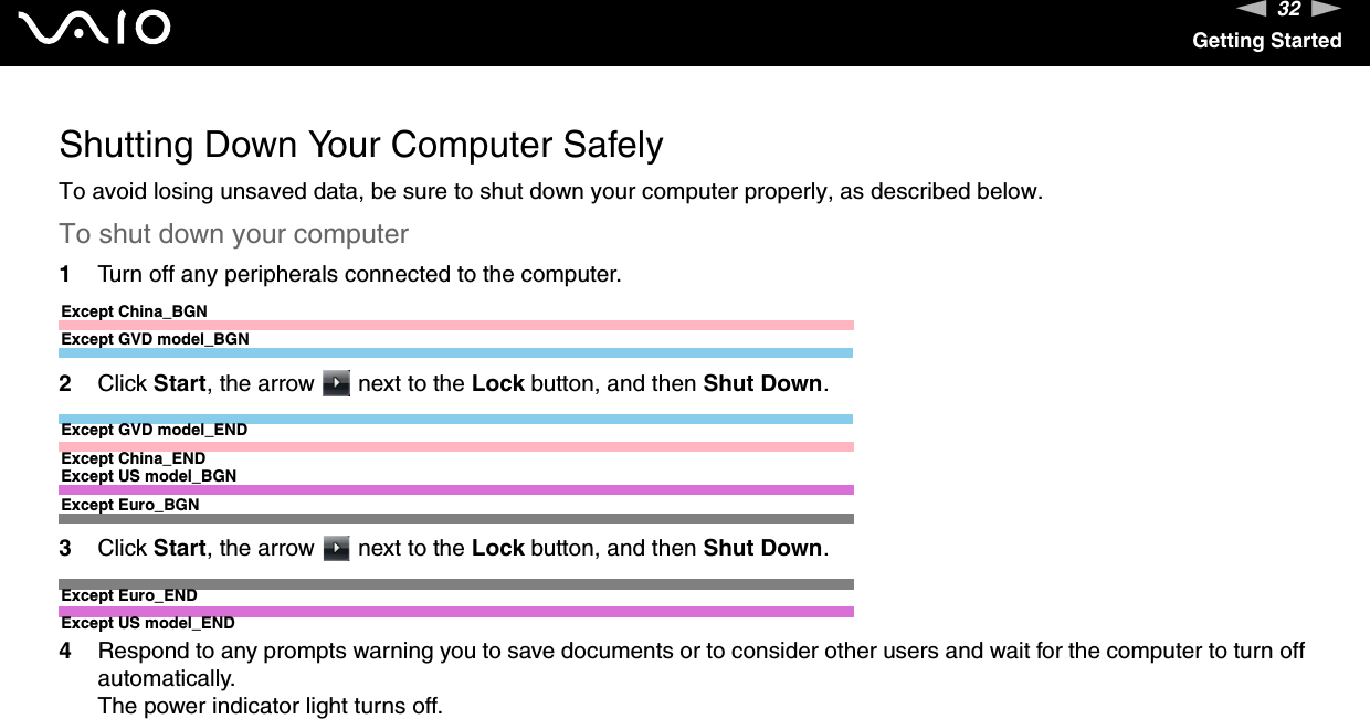 32nNGetting StartedShutting Down Your Computer SafelyTo avoid losing unsaved data, be sure to shut down your computer properly, as described below.To shut down your computer1Turn off any peripherals connected to the computer.Except China_BGNExcept GVD model_BGN2Click Start, the arrow   next to the Lock button, and then Shut Down.Except GVD model_ENDExcept China_ENDExcept US model_BGNExcept Euro_BGN3Click Start, the arrow   next to the Lock button, and then Shut Down.Except Euro_ENDExcept US model_END4Respond to any prompts warning you to save documents or to consider other users and wait for the computer to turn off automatically.The power indicator light turns off. 