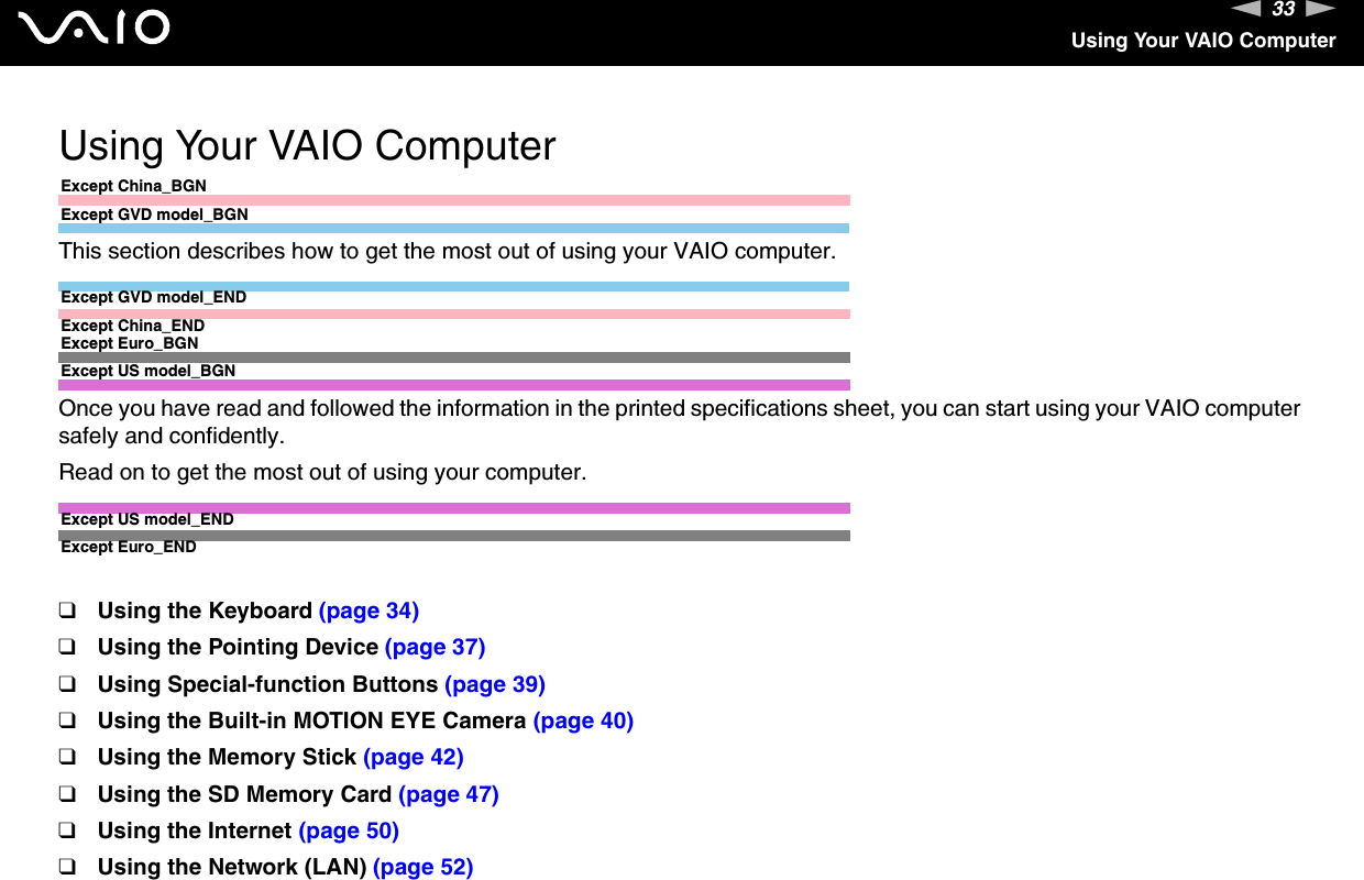 33nNUsing Your VAIO ComputerUsing Your VAIO ComputerExcept China_BGNExcept GVD model_BGNThis section describes how to get the most out of using your VAIO computer.Except GVD model_ENDExcept China_ENDExcept Euro_BGNExcept US model_BGNOnce you have read and followed the information in the printed specifications sheet, you can start using your VAIO computer safely and confidently.Read on to get the most out of using your computer.Except US model_ENDExcept Euro_END❑Using the Keyboard (page 34)❑Using the Pointing Device (page 37)❑Using Special-function Buttons (page 39)❑Using the Built-in MOTION EYE Camera (page 40)❑Using the Memory Stick (page 42)❑Using the SD Memory Card (page 47)❑Using the Internet (page 50)❑Using the Network (LAN) (page 52)