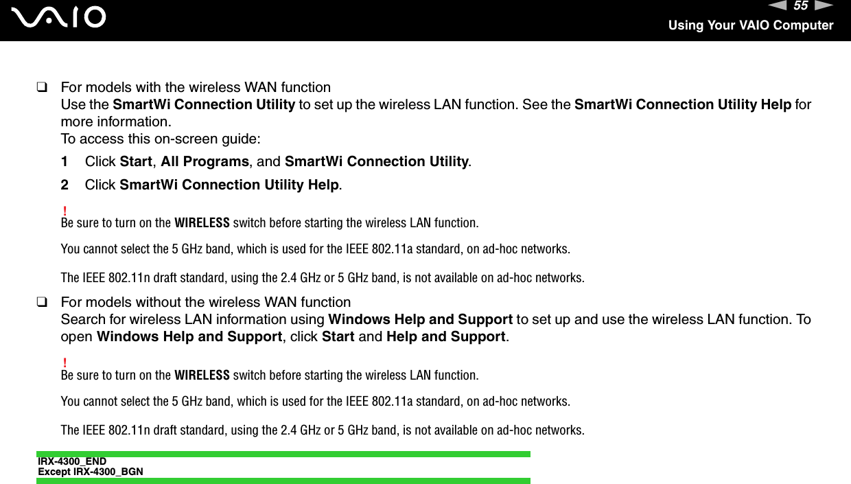 55nNUsing Your VAIO Computer❑For models with the wireless WAN functionUse the SmartWi Connection Utility to set up the wireless LAN function. See the SmartWi Connection Utility Help for more information.To access this on-screen guide:1Click Start, All Programs, and SmartWi Connection Utility.2Click SmartWi Connection Utility Help.!Be sure to turn on the WIRELESS switch before starting the wireless LAN function.You cannot select the 5 GHz band, which is used for the IEEE 802.11a standard, on ad-hoc networks.The IEEE 802.11n draft standard, using the 2.4 GHz or 5 GHz band, is not available on ad-hoc networks.❑For models without the wireless WAN functionSearch for wireless LAN information using Windows Help and Support to set up and use the wireless LAN function. To open Windows Help and Support, click Start and Help and Support.!Be sure to turn on the WIRELESS switch before starting the wireless LAN function.You cannot select the 5 GHz band, which is used for the IEEE 802.11a standard, on ad-hoc networks.The IEEE 802.11n draft standard, using the 2.4 GHz or 5 GHz band, is not available on ad-hoc networks.IRX-4300_ENDExcept IRX-4300_BGN