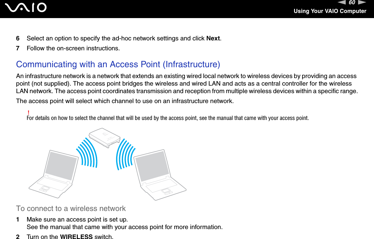 60nNUsing Your VAIO Computer6Select an option to specify the ad-hoc network settings and click Next.7Follow the on-screen instructions. Communicating with an Access Point (Infrastructure)An infrastructure network is a network that extends an existing wired local network to wireless devices by providing an access point (not supplied). The access point bridges the wireless and wired LAN and acts as a central controller for the wireless LAN network. The access point coordinates transmission and reception from multiple wireless devices within a specific range.The access point will select which channel to use on an infrastructure network.!For details on how to select the channel that will be used by the access point, see the manual that came with your access point.To connect to a wireless network1Make sure an access point is set up.See the manual that came with your access point for more information.2Turn on the WIRELESS switch.