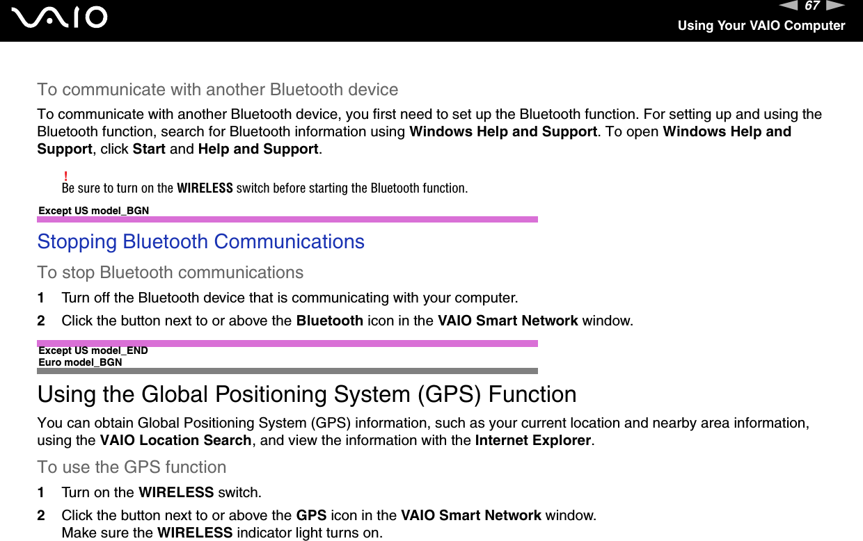 67nNUsing Your VAIO ComputerTo communicate with another Bluetooth deviceTo communicate with another Bluetooth device, you first need to set up the Bluetooth function. For setting up and using the Bluetooth function, search for Bluetooth information using Windows Help and Support. To open Windows Help and Support, click Start and Help and Support.!Be sure to turn on the WIRELESS switch before starting the Bluetooth function.Except US model_BGNStopping Bluetooth CommunicationsTo stop Bluetooth communications1Turn off the Bluetooth device that is communicating with your computer.2Click the button next to or above the Bluetooth icon in the VAIO Smart Network window.Except US model_END Euro model_BGNUsing the Global Positioning System (GPS) FunctionYou can obtain Global Positioning System (GPS) information, such as your current location and nearby area information, using the VAIO Location Search, and view the information with the Internet Explorer.To use the GPS function1Turn on the WIRELESS switch.2Click the button next to or above the GPS icon in the VAIO Smart Network window.Make sure the WIRELESS indicator light turns on.