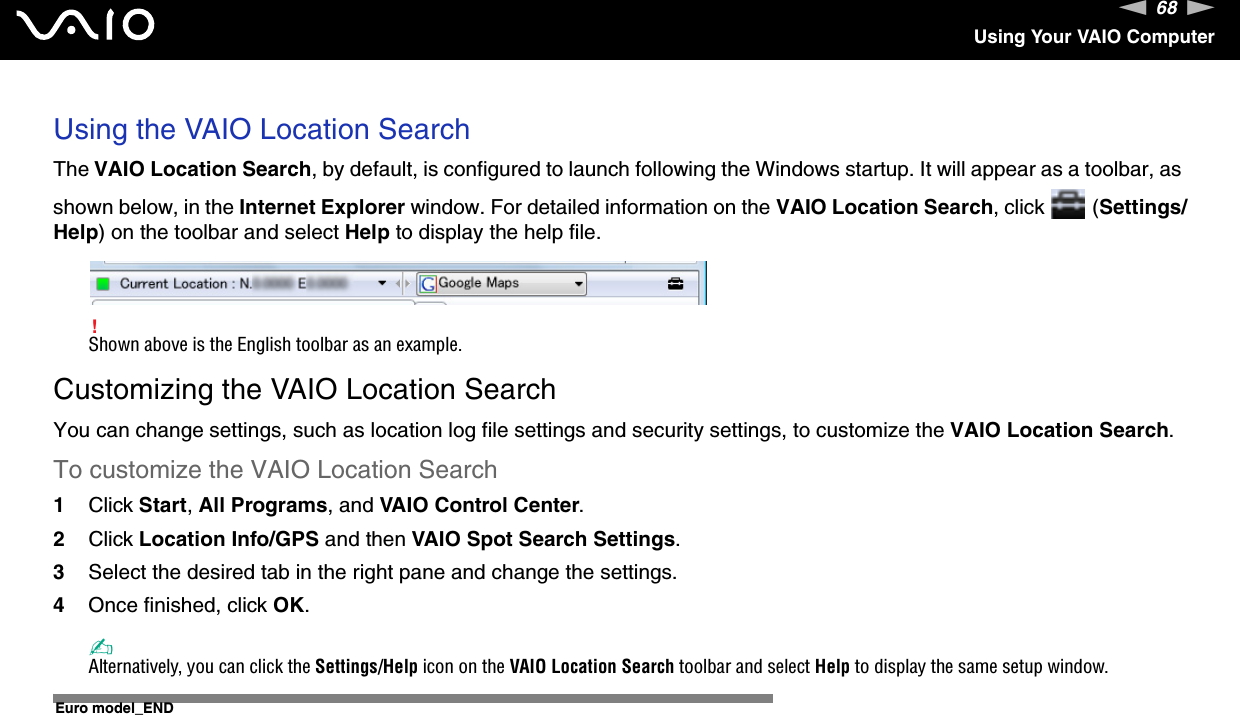 68nNUsing Your VAIO ComputerUsing the VAIO Location SearchThe VAIO Location Search, by default, is configured to launch following the Windows startup. It will appear as a toolbar, as shown below, in the Internet Explorer window. For detailed information on the VAIO Location Search, click   (Settings/Help) on the toolbar and select Help to display the help file.!Shown above is the English toolbar as an example.Customizing the VAIO Location SearchYou can change settings, such as location log file settings and security settings, to customize the VAIO Location Search.To customize the VAIO Location Search1Click Start, All Programs, and VAIO Control Center.2Click Location Info/GPS and then VAIO Spot Search Settings.3Select the desired tab in the right pane and change the settings.4Once finished, click OK.✍Alternatively, you can click the Settings/Help icon on the VAIO Location Search toolbar and select Help to display the same setup window.  Euro model_END