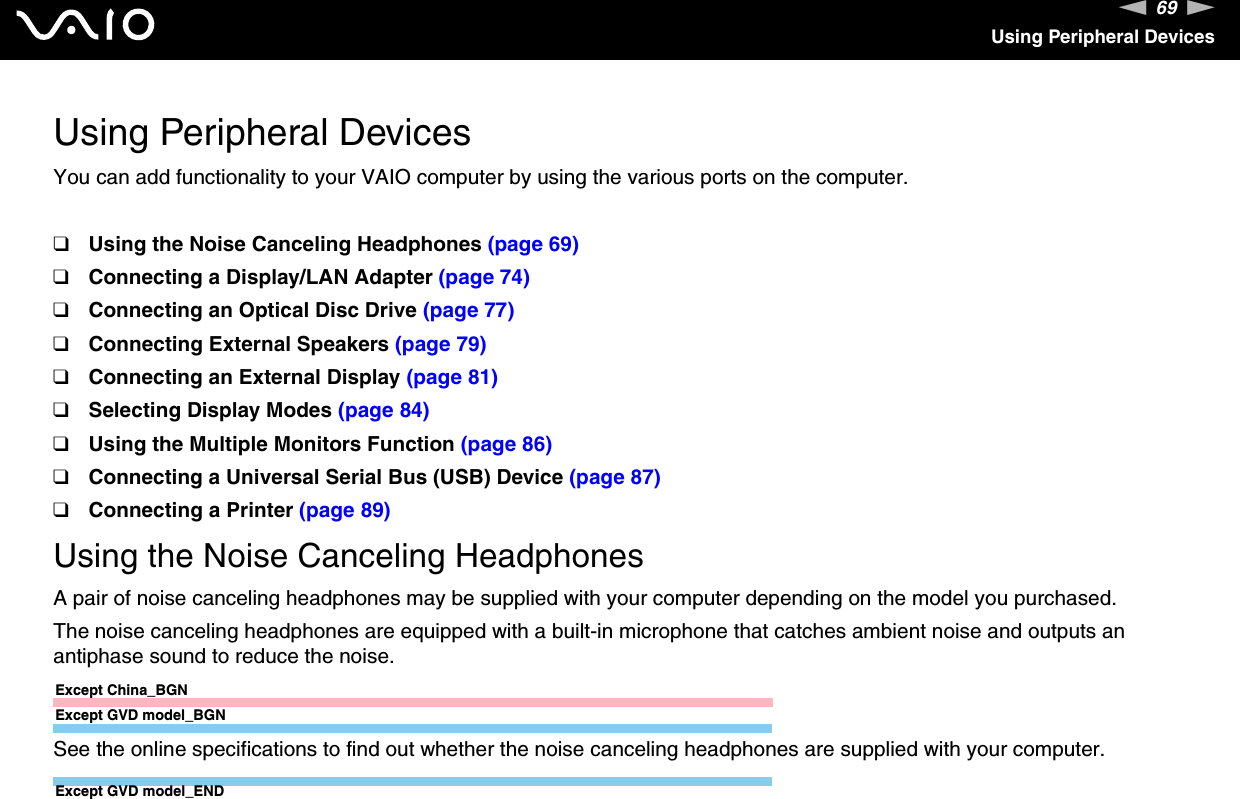 69nNUsing Peripheral DevicesUsing Peripheral DevicesYou can add functionality to your VAIO computer by using the various ports on the computer.❑Using the Noise Canceling Headphones (page 69)❑Connecting a Display/LAN Adapter (page 74)❑Connecting an Optical Disc Drive (page 77)❑Connecting External Speakers (page 79)❑Connecting an External Display (page 81)❑Selecting Display Modes (page 84)❑Using the Multiple Monitors Function (page 86)❑Connecting a Universal Serial Bus (USB) Device (page 87)❑Connecting a Printer (page 89)Using the Noise Canceling HeadphonesA pair of noise canceling headphones may be supplied with your computer depending on the model you purchased.The noise canceling headphones are equipped with a built-in microphone that catches ambient noise and outputs an antiphase sound to reduce the noise.Except China_BGNExcept GVD model_BGNSee the online specifications to find out whether the noise canceling headphones are supplied with your computer.Except GVD model_END