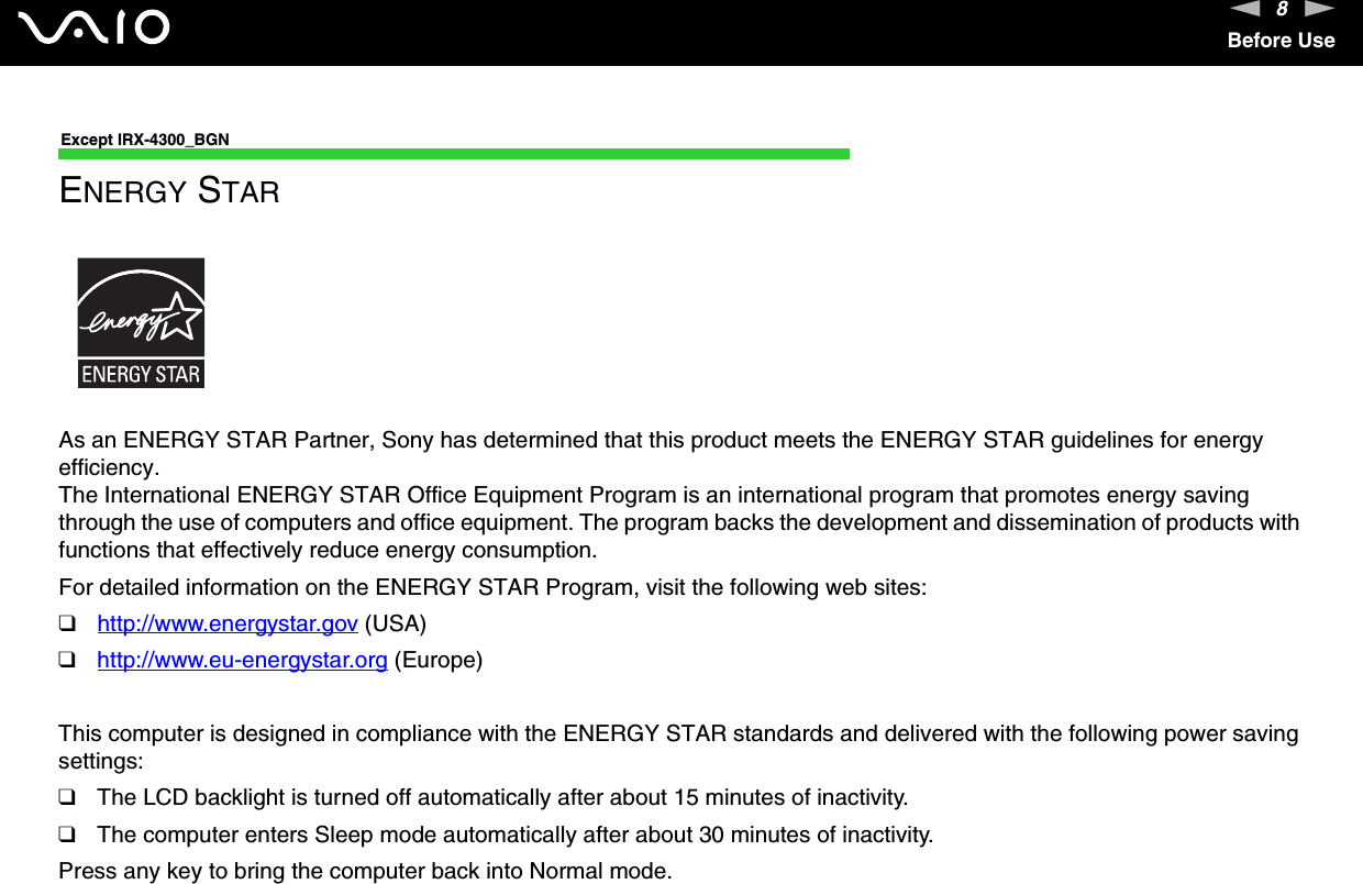 8nNBefore UseExcept IRX-4300_BGNENERGY STARAs an ENERGY STAR Partner, Sony has determined that this product meets the ENERGY STAR guidelines for energy efficiency.The International ENERGY STAR Office Equipment Program is an international program that promotes energy saving through the use of computers and office equipment. The program backs the development and dissemination of products with functions that effectively reduce energy consumption.For detailed information on the ENERGY STAR Program, visit the following web sites:❑http://www.energystar.gov (USA)❑http://www.eu-energystar.org (Europe)This computer is designed in compliance with the ENERGY STAR standards and delivered with the following power saving settings:❑The LCD backlight is turned off automatically after about 15 minutes of inactivity.❑The computer enters Sleep mode automatically after about 30 minutes of inactivity.Press any key to bring the computer back into Normal mode.