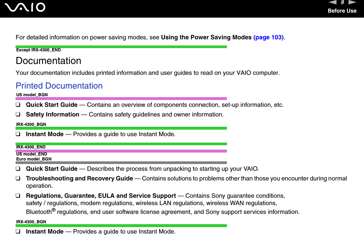 9nNBefore UseFor detailed information on power saving modes, see Using the Power Saving Modes (page 103). Except IRX-4300_ENDDocumentationYour documentation includes printed information and user guides to read on your VAIO computer.Printed DocumentationUS model_BGN❑Quick Start Guide — Contains an overview of components connection, set-up information, etc.❑Safety Information — Contains safety guidelines and owner information.IRX-4300_BGN❑Instant Mode — Provides a guide to use Instant Mode.IRX-4300_ENDUS model_ENDEuro model_BGN❑Quick Start Guide — Describes the process from unpacking to starting up your VAIO.❑Troubleshooting and Recovery Guide — Contains solutions to problems other than those you encounter during normal operation.❑Regulations, Guarantee, EULA and Service Support — Contains Sony guarantee conditions, safety / regulations, modem regulations, wireless LAN regulations, wireless WAN regulations, Bluetooth® regulations, end user software license agreement, and Sony support services information.IRX-4300_BGN❑Instant Mode — Provides a guide to use Instant Mode.