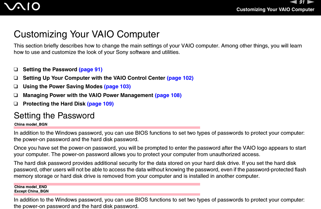 91nNCustomizing Your VAIO ComputerCustomizing Your VAIO ComputerThis section briefly describes how to change the main settings of your VAIO computer. Among other things, you will learn how to use and customize the look of your Sony software and utilities.❑Setting the Password (page 91)❑Setting Up Your Computer with the VAIO Control Center (page 102)❑Using the Power Saving Modes (page 103)❑Managing Power with the VAIO Power Management (page 108)❑Protecting the Hard Disk (page 109)Setting the PasswordChina model_BGNIn addition to the Windows password, you can use BIOS functions to set two types of passwords to protect your computer: the power-on password and the hard disk password.Once you have set the power-on password, you will be prompted to enter the password after the VAIO logo appears to start your computer. The power-on password allows you to protect your computer from unauthorized access.The hard disk password provides additional security for the data stored on your hard disk drive. If you set the hard disk password, other users will not be able to access the data without knowing the password, even if the password-protected flash memory storage or hard disk drive is removed from your computer and is installed in another computer.China model_ENDExcept China_BGNIn addition to the Windows password, you can use BIOS functions to set two types of passwords to protect your computer: the power-on password and the hard disk password.