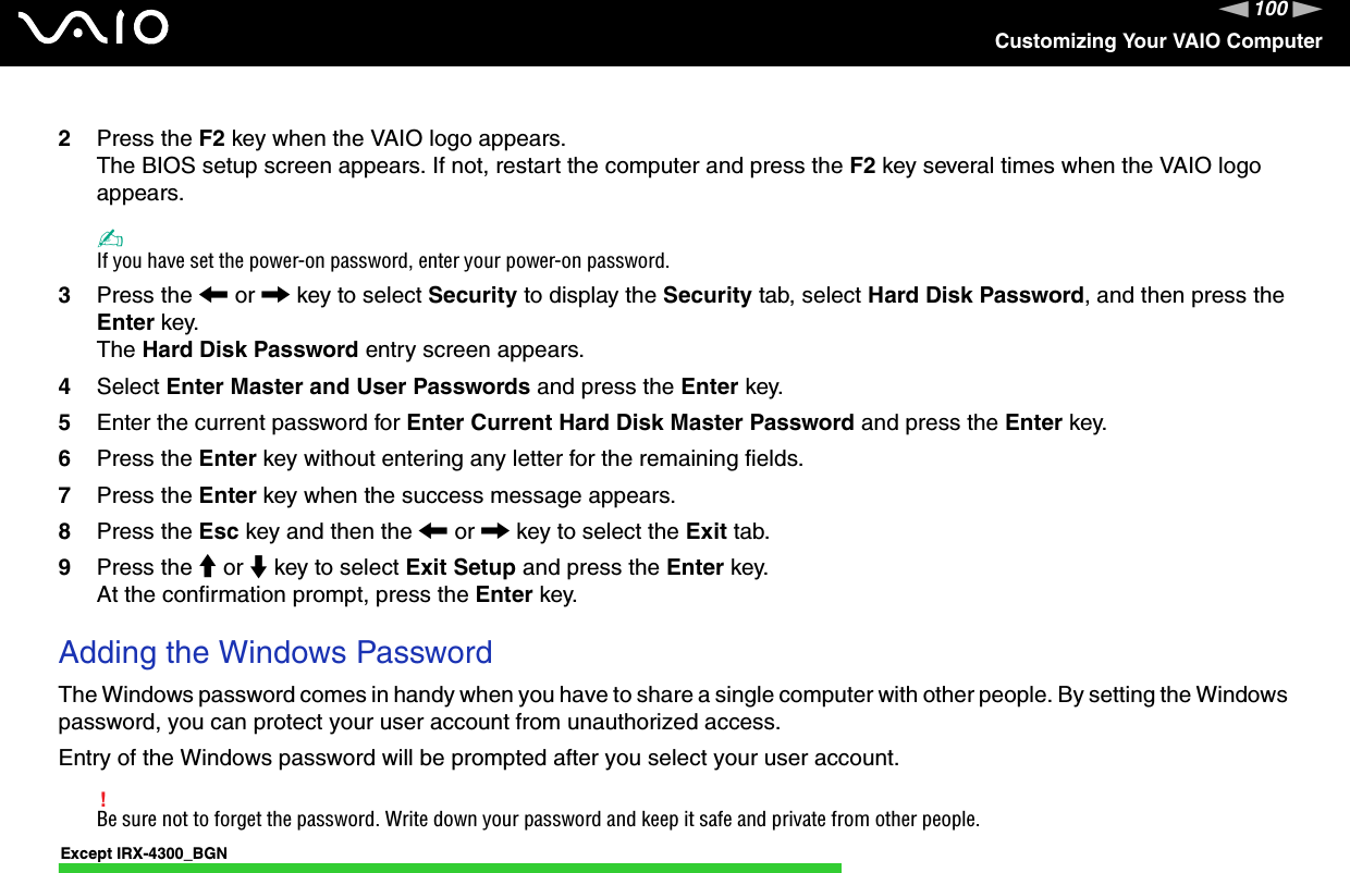 100nNCustomizing Your VAIO Computer2Press the F2 key when the VAIO logo appears.The BIOS setup screen appears. If not, restart the computer and press the F2 key several times when the VAIO logo appears.✍If you have set the power-on password, enter your power-on password.3Press the &lt; or , key to select Security to display the Security tab, select Hard Disk Password, and then press the Enter key.The Hard Disk Password entry screen appears.4Select Enter Master and User Passwords and press the Enter key.5Enter the current password for Enter Current Hard Disk Master Password and press the Enter key.6Press the Enter key without entering any letter for the remaining fields.7Press the Enter key when the success message appears.8Press the Esc key and then the &lt; or , key to select the Exit tab.9Press the M or m key to select Exit Setup and press the Enter key.At the confirmation prompt, press the Enter key.Adding the Windows PasswordThe Windows password comes in handy when you have to share a single computer with other people. By setting the Windows password, you can protect your user account from unauthorized access.Entry of the Windows password will be prompted after you select your user account.!Be sure not to forget the password. Write down your password and keep it safe and private from other people.Except IRX-4300_BGN