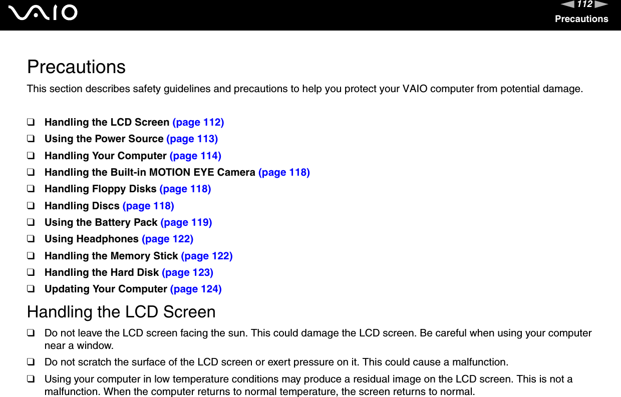 112nNPrecautionsPrecautionsThis section describes safety guidelines and precautions to help you protect your VAIO computer from potential damage.❑Handling the LCD Screen (page 112)❑Using the Power Source (page 113)❑Handling Your Computer (page 114)❑Handling the Built-in MOTION EYE Camera (page 118)❑Handling Floppy Disks (page 118)❑Handling Discs (page 118)❑Using the Battery Pack (page 119)❑Using Headphones (page 122)❑Handling the Memory Stick (page 122)❑Handling the Hard Disk (page 123)❑Updating Your Computer (page 124)Handling the LCD Screen❑Do not leave the LCD screen facing the sun. This could damage the LCD screen. Be careful when using your computer near a window.❑Do not scratch the surface of the LCD screen or exert pressure on it. This could cause a malfunction.❑Using your computer in low temperature conditions may produce a residual image on the LCD screen. This is not a malfunction. When the computer returns to normal temperature, the screen returns to normal.