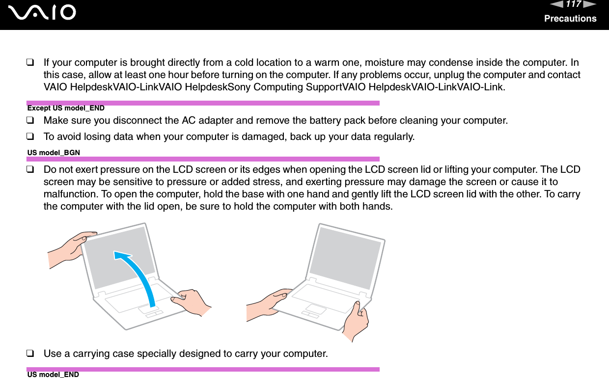 117nNPrecautions❑If your computer is brought directly from a cold location to a warm one, moisture may condense inside the computer. In this case, allow at least one hour before turning on the computer. If any problems occur, unplug the computer and contact VAIO HelpdeskVAIO-LinkVAIO HelpdeskSony Computing SupportVAIO HelpdeskVAIO-LinkVAIO-Link.Except US model_END❑Make sure you disconnect the AC adapter and remove the battery pack before cleaning your computer.❑To avoid losing data when your computer is damaged, back up your data regularly.US model_BGN❑Do not exert pressure on the LCD screen or its edges when opening the LCD screen lid or lifting your computer. The LCD screen may be sensitive to pressure or added stress, and exerting pressure may damage the screen or cause it to malfunction. To open the computer, hold the base with one hand and gently lift the LCD screen lid with the other. To carry the computer with the lid open, be sure to hold the computer with both hands.❑Use a carrying case specially designed to carry your computer.US model_END