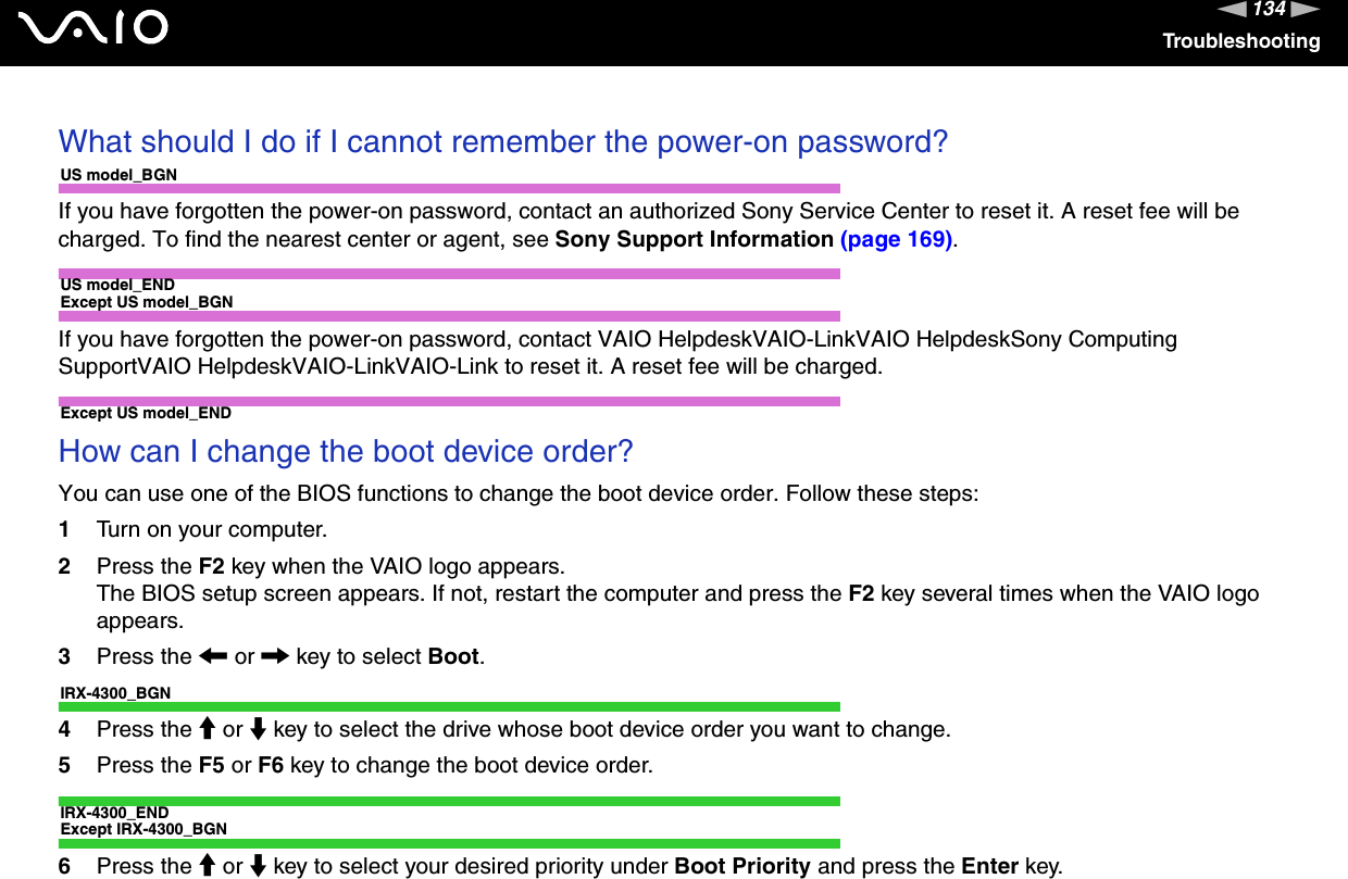 134nNTroubleshootingWhat should I do if I cannot remember the power-on password?US model_BGNIf you have forgotten the power-on password, contact an authorized Sony Service Center to reset it. A reset fee will be charged. To find the nearest center or agent, see Sony Support Information (page 169).US model_ENDExcept US model_BGNIf you have forgotten the power-on password, contact VAIO HelpdeskVAIO-LinkVAIO HelpdeskSony Computing SupportVAIO HelpdeskVAIO-LinkVAIO-Link to reset it. A reset fee will be charged.Except US model_ENDHow can I change the boot device order?You can use one of the BIOS functions to change the boot device order. Follow these steps:1Turn on your computer.2Press the F2 key when the VAIO logo appears.The BIOS setup screen appears. If not, restart the computer and press the F2 key several times when the VAIO logo appears.3Press the &lt; or , key to select Boot.IRX-4300_BGN4Press the M or m key to select the drive whose boot device order you want to change.5Press the F5 or F6 key to change the boot device order.IRX-4300_ENDExcept IRX-4300_BGN6Press the M or m key to select your desired priority under Boot Priority and press the Enter key.