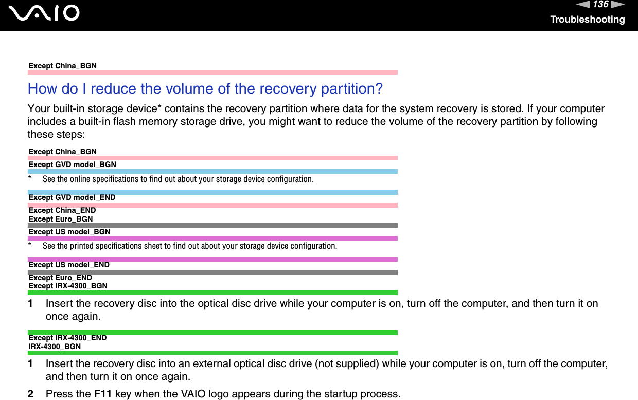 136nNTroubleshootingExcept China_BGNHow do I reduce the volume of the recovery partition?Your built-in storage device* contains the recovery partition where data for the system recovery is stored. If your computer includes a built-in flash memory storage drive, you might want to reduce the volume of the recovery partition by following these steps:Except China_BGNExcept GVD model_BGN* See the online specifications to find out about your storage device configuration.Except GVD model_ENDExcept China_ENDExcept Euro_BGNExcept US model_BGN* See the printed specifications sheet to find out about your storage device configuration.Except US model_ENDExcept Euro_ENDExcept IRX-4300_BGN1Insert the recovery disc into the optical disc drive while your computer is on, turn off the computer, and then turn it on once again.Except IRX-4300_ENDIRX-4300_BGN1Insert the recovery disc into an external optical disc drive (not supplied) while your computer is on, turn off the computer, and then turn it on once again.2Press the F11 key when the VAIO logo appears during the startup process.