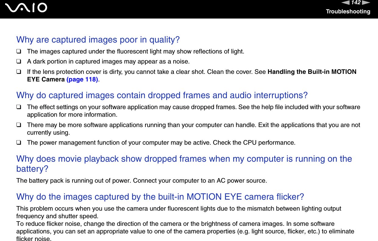 142nNTroubleshootingWhy are captured images poor in quality?❑The images captured under the fluorescent light may show reflections of light.❑A dark portion in captured images may appear as a noise.❑If the lens protection cover is dirty, you cannot take a clear shot. Clean the cover. See Handling the Built-in MOTION EYE Camera (page 118).Why do captured images contain dropped frames and audio interruptions?❑The effect settings on your software application may cause dropped frames. See the help file included with your software application for more information.❑There may be more software applications running than your computer can handle. Exit the applications that you are not currently using.❑The power management function of your computer may be active. Check the CPU performance.Why does movie playback show dropped frames when my computer is running on the battery?The battery pack is running out of power. Connect your computer to an AC power source.Why do the images captured by the built-in MOTION EYE camera flicker?This problem occurs when you use the camera under fluorescent lights due to the mismatch between lighting output frequency and shutter speed.To reduce flicker noise, change the direction of the camera or the brightness of camera images. In some software applications, you can set an appropriate value to one of the camera properties (e.g. light source, flicker, etc.) to eliminate flicker noise.