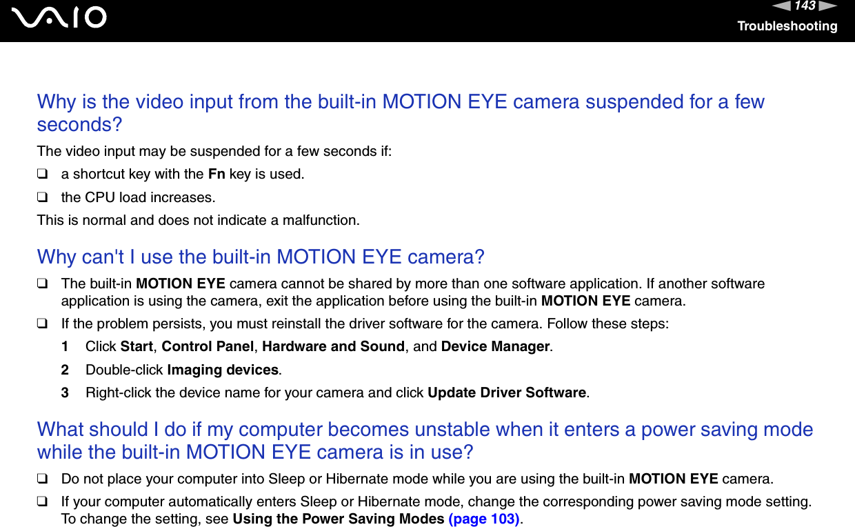 143nNTroubleshootingWhy is the video input from the built-in MOTION EYE camera suspended for a few seconds?The video input may be suspended for a few seconds if:❑a shortcut key with the Fn key is used.❑the CPU load increases.This is normal and does not indicate a malfunction.Why can&apos;t I use the built-in MOTION EYE camera?❑The built-in MOTION EYE camera cannot be shared by more than one software application. If another software application is using the camera, exit the application before using the built-in MOTION EYE camera.❑If the problem persists, you must reinstall the driver software for the camera. Follow these steps:1Click Start,Control Panel,Hardware and Sound, and Device Manager.2Double-click Imaging devices.3Right-click the device name for your camera and click Update Driver Software.What should I do if my computer becomes unstable when it enters a power saving mode while the built-in MOTION EYE camera is in use?❑Do not place your computer into Sleep or Hibernate mode while you are using the built-in MOTION EYE camera.❑If your computer automatically enters Sleep or Hibernate mode, change the corresponding power saving mode setting. To change the setting, see Using the Power Saving Modes (page 103).