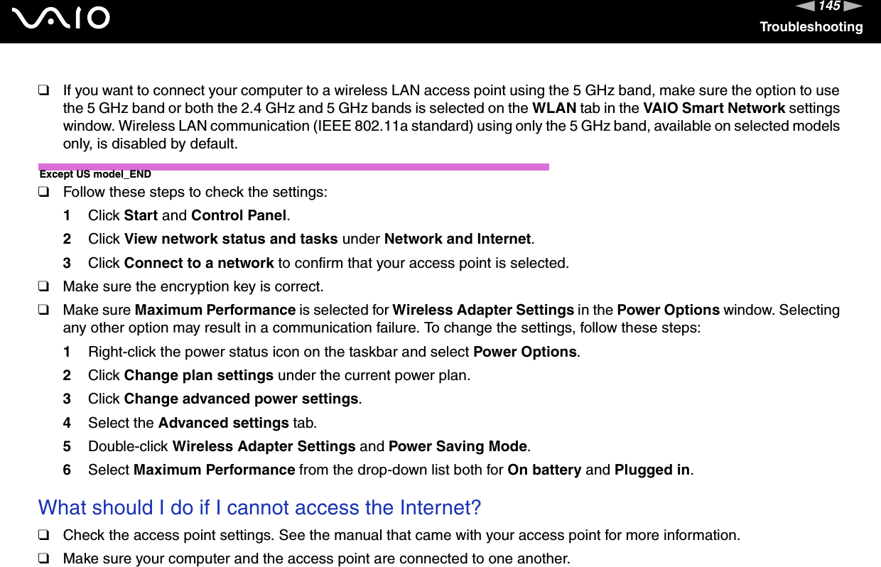 145nNTroubleshooting❑If you want to connect your computer to a wireless LAN access point using the 5 GHz band, make sure the option to use the 5 GHz band or both the 2.4 GHz and 5 GHz bands is selected on the WLAN tab in the VAIO Smart Network settings window. Wireless LAN communication (IEEE 802.11a standard) using only the 5 GHz band, available on selected models only, is disabled by default.Except US model_END❑Follow these steps to check the settings:1Click Start and Control Panel.2Click View network status and tasks under Network and Internet.3Click Connect to a network to confirm that your access point is selected.❑Make sure the encryption key is correct.❑Make sure Maximum Performance is selected for Wireless Adapter Settings in the Power Options window. Selecting any other option may result in a communication failure. To change the settings, follow these steps:1Right-click the power status icon on the taskbar and select Power Options.2Click Change plan settings under the current power plan.3Click Change advanced power settings.4Select the Advanced settings tab.5Double-click Wireless Adapter Settings and Power Saving Mode.6Select Maximum Performance from the drop-down list both for On battery and Plugged in.What should I do if I cannot access the Internet?❑Check the access point settings. See the manual that came with your access point for more information.❑Make sure your computer and the access point are connected to one another.