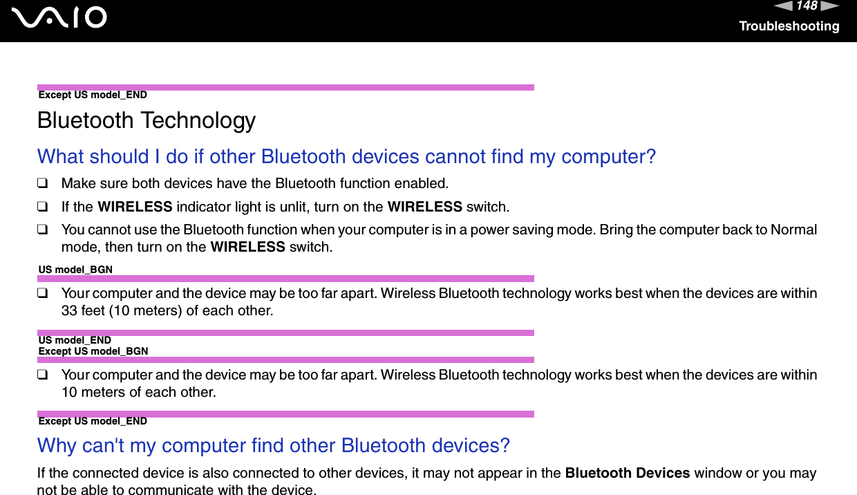 148nNTroubleshootingExcept US model_ENDBluetooth TechnologyWhat should I do if other Bluetooth devices cannot find my computer?❑Make sure both devices have the Bluetooth function enabled.❑If the WIRELESS indicator light is unlit, turn on the WIRELESS switch.❑You cannot use the Bluetooth function when your computer is in a power saving mode. Bring the computer back to Normal mode, then turn on the WIRELESS switch.US model_BGN❑Your computer and the device may be too far apart. Wireless Bluetooth technology works best when the devices are within 33 feet (10 meters) of each other.US model_ENDExcept US model_BGN❑Your computer and the device may be too far apart. Wireless Bluetooth technology works best when the devices are within 10 meters of each other.Except US model_ENDWhy can&apos;t my computer find other Bluetooth devices?If the connected device is also connected to other devices, it may not appear in the Bluetooth Devices window or you may not be able to communicate with the device.