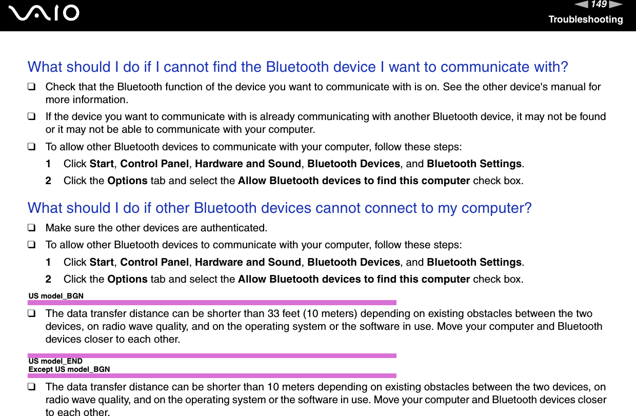 149nNTroubleshootingWhat should I do if I cannot find the Bluetooth device I want to communicate with?❑Check that the Bluetooth function of the device you want to communicate with is on. See the other device&apos;s manual for more information.❑If the device you want to communicate with is already communicating with another Bluetooth device, it may not be found or it may not be able to communicate with your computer.❑To allow other Bluetooth devices to communicate with your computer, follow these steps:1Click Start,Control Panel,Hardware and Sound,Bluetooth Devices, and Bluetooth Settings.2Click the Options tab and select the Allow Bluetooth devices to find this computer check box.What should I do if other Bluetooth devices cannot connect to my computer?❑Make sure the other devices are authenticated.❑To allow other Bluetooth devices to communicate with your computer, follow these steps:1Click Start,Control Panel,Hardware and Sound,Bluetooth Devices, and Bluetooth Settings.2Click the Options tab and select the Allow Bluetooth devices to find this computer check box.US model_BGN❑The data transfer distance can be shorter than 33 feet (10 meters) depending on existing obstacles between the two devices, on radio wave quality, and on the operating system or the software in use. Move your computer and Bluetooth devices closer to each other.US model_ENDExcept US model_BGN❑The data transfer distance can be shorter than 10 meters depending on existing obstacles between the two devices, on radio wave quality, and on the operating system or the software in use. Move your computer and Bluetooth devices closer to each other.