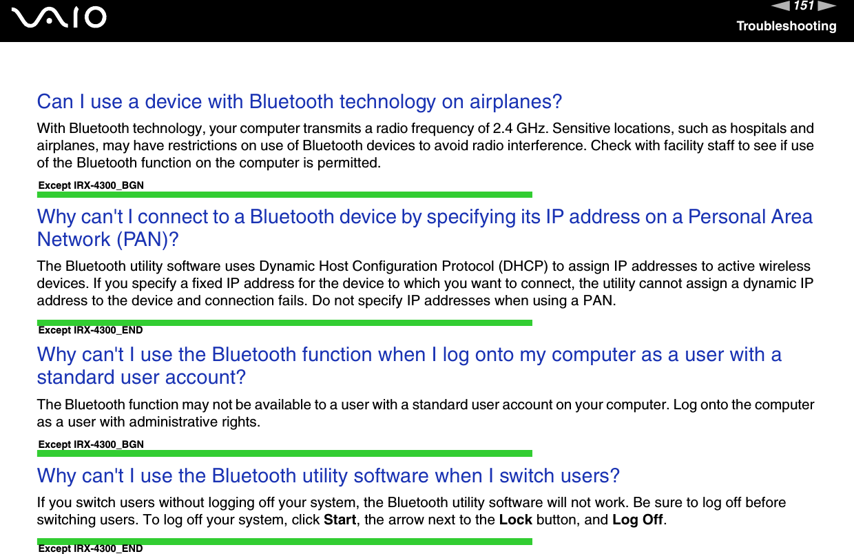 151nNTroubleshootingCan I use a device with Bluetooth technology on airplanes?With Bluetooth technology, your computer transmits a radio frequency of 2.4 GHz. Sensitive locations, such as hospitals and airplanes, may have restrictions on use of Bluetooth devices to avoid radio interference. Check with facility staff to see if useof the Bluetooth function on the computer is permitted.Except IRX-4300_BGNWhy can&apos;t I connect to a Bluetooth device by specifying its IP address on a Personal Area Network (PAN)?The Bluetooth utility software uses Dynamic Host Configuration Protocol (DHCP) to assign IP addresses to active wireless devices. If you specify a fixed IP address for the device to which you want to connect, the utility cannot assign a dynamic IP address to the device and connection fails. Do not specify IP addresses when using a PAN.Except IRX-4300_ENDWhy can&apos;t I use the Bluetooth function when I log onto my computer as a user with a standard user account?The Bluetooth function may not be available to a user with a standard user account on your computer. Log onto the computer as a user with administrative rights.Except IRX-4300_BGNWhy can&apos;t I use the Bluetooth utility software when I switch users?If you switch users without logging off your system, the Bluetooth utility software will not work. Be sure to log off before switching users. To log off your system, click Start, the arrow next to the Lock button, and Log Off.Except IRX-4300_END