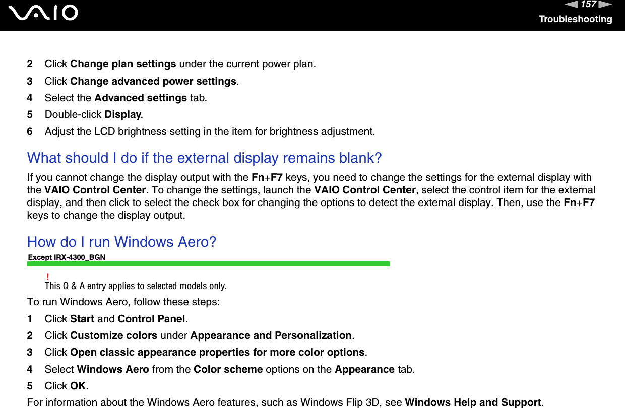 157nNTroubleshooting2Click Change plan settings under the current power plan.3Click Change advanced power settings.4Select the Advanced settings tab.5Double-click Display.6Adjust the LCD brightness setting in the item for brightness adjustment.What should I do if the external display remains blank?If you cannot change the display output with the Fn+F7 keys, you need to change the settings for the external display with the VAIO Control Center. To change the settings, launch the VAIO Control Center, select the control item for the external display, and then click to select the check box for changing the options to detect the external display. Then, use the Fn+F7keys to change the display output.How do I run Windows Aero?Except IRX-4300_BGN!This Q &amp; A entry applies to selected models only.To run Windows Aero, follow these steps:1Click Start and Control Panel.2Click Customize colors under Appearance and Personalization.3Click Open classic appearance properties for more color options.4Select Windows Aero from the Color scheme options on the Appearance tab.5Click OK.For information about the Windows Aero features, such as Windows Flip 3D, see Windows Help and Support.
