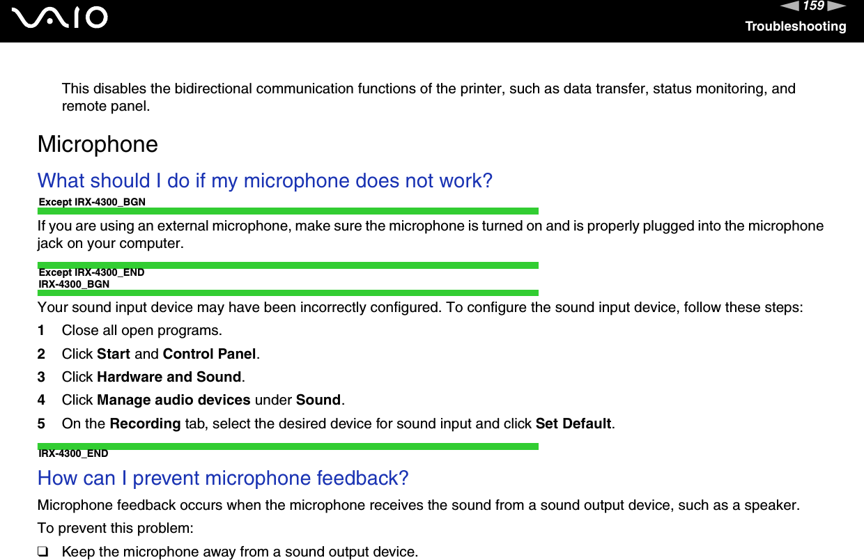 159nNTroubleshootingThis disables the bidirectional communication functions of the printer, such as data transfer, status monitoring, and remote panel.MicrophoneWhat should I do if my microphone does not work?Except IRX-4300_BGNIf you are using an external microphone, make sure the microphone is turned on and is properly plugged into the microphone jack on your computer.Except IRX-4300_ENDIRX-4300_BGNYour sound input device may have been incorrectly configured. To configure the sound input device, follow these steps:1Close all open programs.2Click Start and Control Panel.3Click Hardware and Sound.4Click Manage audio devices under Sound.5On the Recording tab, select the desired device for sound input and click Set Default.IRX-4300_ENDHow can I prevent microphone feedback?Microphone feedback occurs when the microphone receives the sound from a sound output device, such as a speaker.To prevent this problem:❑Keep the microphone away from a sound output device.