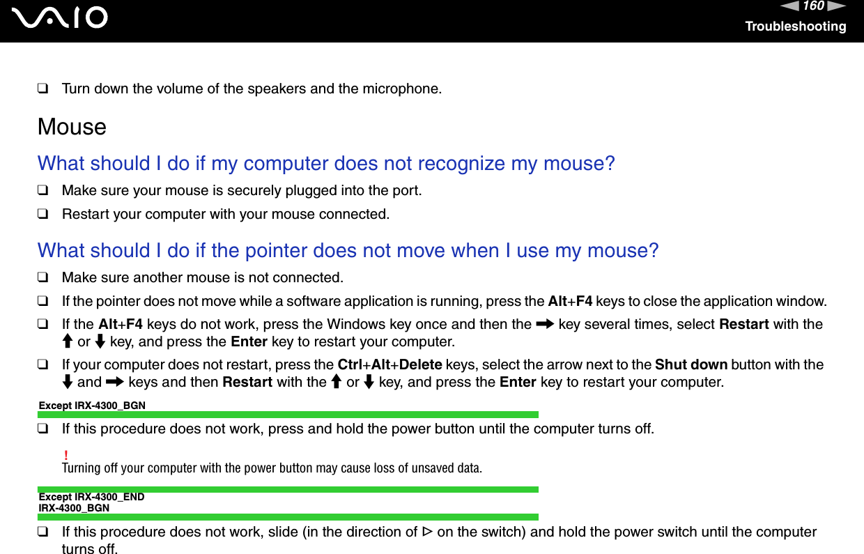 160nNTroubleshooting❑Turn down the volume of the speakers and the microphone.MouseWhat should I do if my computer does not recognize my mouse?❑Make sure your mouse is securely plugged into the port.❑Restart your computer with your mouse connected.What should I do if the pointer does not move when I use my mouse?❑Make sure another mouse is not connected.❑If the pointer does not move while a software application is running, press the Alt+F4 keys to close the application window.❑If the Alt+F4 keys do not work, press the Windows key once and then the , key several times, select Restart with the M or m key, and press the Enter key to restart your computer.❑If your computer does not restart, press the Ctrl+Alt+Delete keys, select the arrow next to the Shut down button with the m and , keys and then Restart with the M or m key, and press the Enter key to restart your computer.Except IRX-4300_BGN❑If this procedure does not work, press and hold the power button until the computer turns off.!Turning off your computer with the power button may cause loss of unsaved data.Except IRX-4300_ENDIRX-4300_BGN❑If this procedure does not work, slide (in the direction of G on the switch) and hold the power switch until the computer turns off.