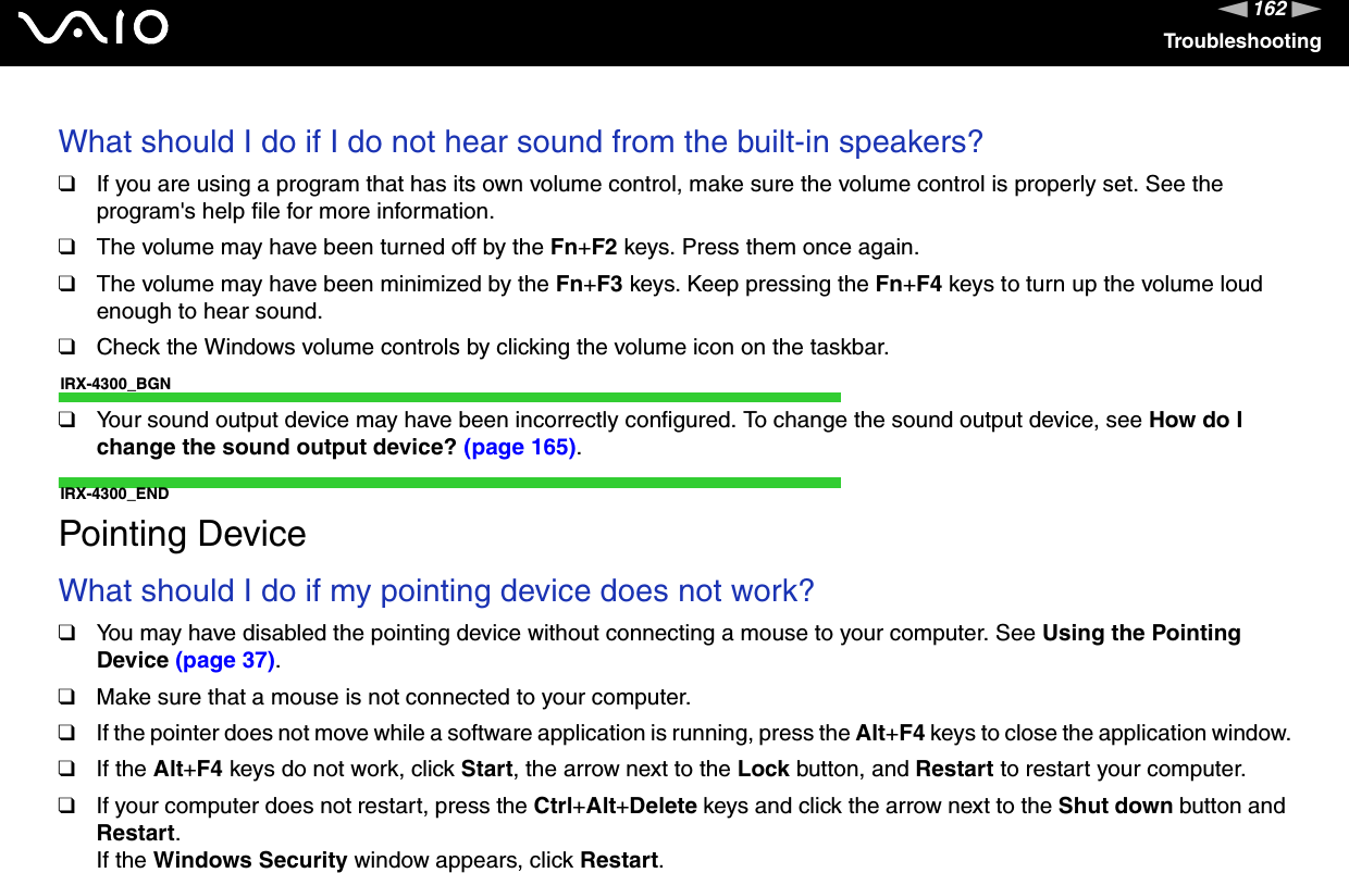 162nNTroubleshootingWhat should I do if I do not hear sound from the built-in speakers?❑If you are using a program that has its own volume control, make sure the volume control is properly set. See the program&apos;s help file for more information.❑The volume may have been turned off by the Fn+F2 keys. Press them once again.❑The volume may have been minimized by the Fn+F3 keys. Keep pressing the Fn+F4 keys to turn up the volume loud enough to hear sound.❑Check the Windows volume controls by clicking the volume icon on the taskbar.IRX-4300_BGN❑Your sound output device may have been incorrectly configured. To change the sound output device, see How do I change the sound output device? (page 165).IRX-4300_ENDPointing DeviceWhat should I do if my pointing device does not work?❑You may have disabled the pointing device without connecting a mouse to your computer. See Using the Pointing Device (page 37).❑Make sure that a mouse is not connected to your computer.❑If the pointer does not move while a software application is running, press the Alt+F4 keys to close the application window.❑If the Alt+F4 keys do not work, click Start, the arrow next to the Lock button, and Restart to restart your computer.❑If your computer does not restart, press the Ctrl+Alt+Delete keys and click the arrow next to the Shut down button and Restart.If the Windows Security window appears, click Restart.