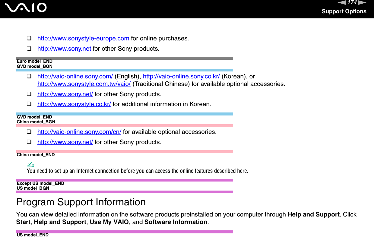 174nNSupport Options❑http://www.sonystyle-europe.com for online purchases.❑http://www.sony.net for other Sony products.Euro model_ENDGVD model_BGN❑http://vaio-online.sony.com/ (English), http://vaio-online.sony.co.kr/ (Korean), or http://www.sonystyle.com.tw/vaio/ (Traditional Chinese) for available optional accessories.❑http://www.sony.net/ for other Sony products.❑http://www.sonystyle.co.kr/ for additional information in Korean.GVD model_ENDChina model_BGN❑http://vaio-online.sony.com/cn/ for available optional accessories.❑http://www.sony.net/ for other Sony products.China model_END✍You need to set up an Internet connection before you can access the online features described here.Except US model_ENDUS model_BGNProgram Support InformationYou can view detailed information on the software products preinstalled on your computer through Help and Support. Click Start,Help and Support,Use My VAIO, and Software Information.US model_END