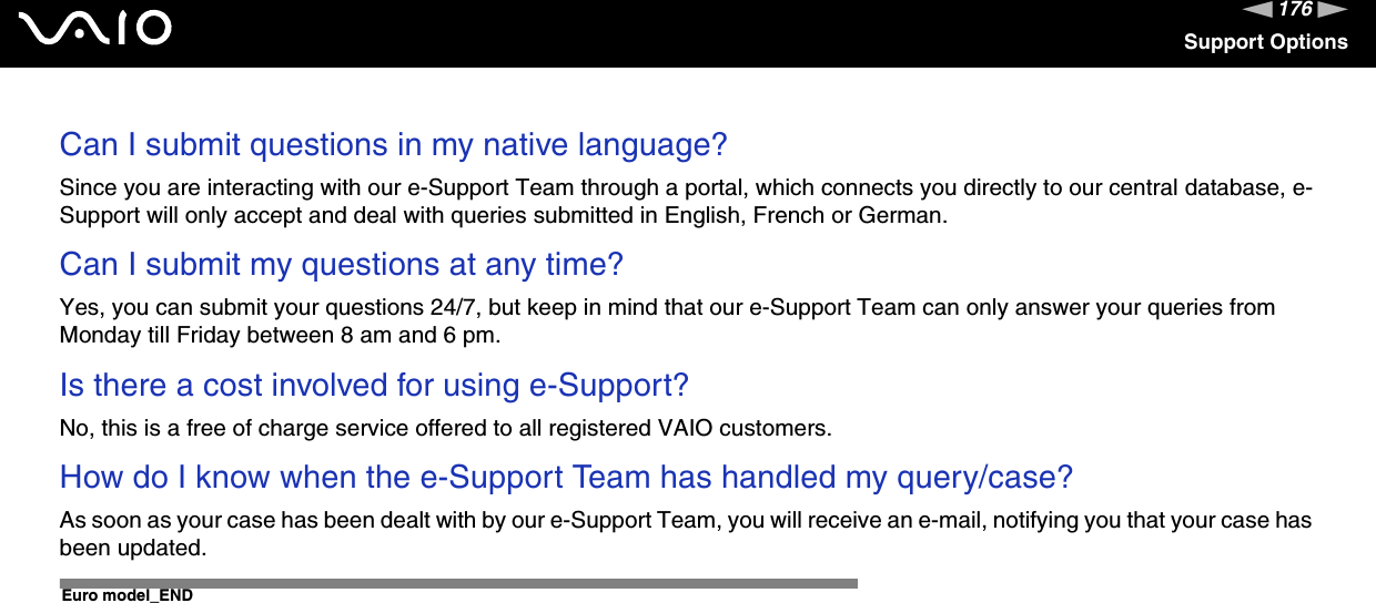 176nNSupport OptionsCan I submit questions in my native language?Since you are interacting with our e-Support Team through a portal, which connects you directly to our central database, e-Support will only accept and deal with queries submitted in English, French or German.Can I submit my questions at any time?Yes, you can submit your questions 24/7, but keep in mind that our e-Support Team can only answer your queries from Monday till Friday between 8 am and 6 pm.Is there a cost involved for using e-Support?No, this is a free of charge service offered to all registered VAIO customers.How do I know when the e-Support Team has handled my query/case?As soon as your case has been dealt with by our e-Support Team, you will receive an e-mail, notifying you that your case has been updated.Euro model_END