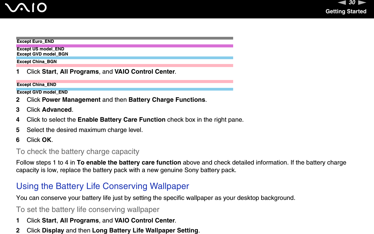30nNGetting StartedExcept Euro_ENDExcept US model_ENDExcept GVD model_BGNExcept China_BGN1Click Start,All Programs, and VAIO Control Center.Except China_ENDExcept GVD model_END2Click Power Management and then Battery Charge Functions.3Click Advanced.4Click to select the Enable Battery Care Function check box in the right pane.5Select the desired maximum charge level.6Click OK.To check the battery charge capacityFollow steps 1 to 4 in To enable the battery care function above and check detailed information. If the battery charge capacity is low, replace the battery pack with a new genuine Sony battery pack.Using the Battery Life Conserving WallpaperYou can conserve your battery life just by setting the specific wallpaper as your desktop background.To set the battery life conserving wallpaper1Click Start,All Programs, and VAIO Control Center.2Click Display and then Long Battery Life Wallpaper Setting.
