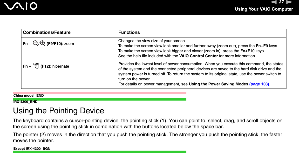 37nNUsing Your VAIO ComputerChina model_ENDIRX-4300_ENDUsing the Pointing DeviceThe keyboard contains a cursor-pointing device, the pointing stick (1). You can point to, select, drag, and scroll objects on the screen using the pointing stick in combination with the buttons located below the space bar.The pointer (2) moves in the direction that you push the pointing stick. The stronger you push the pointing stick, the faster moves the pointer.Except IRX-4300_BGNFn +  /  (F9/F10): zoom Changes the view size of your screen.To make the screen view look smaller and further away (zoom out), press the Fn+F9 keys.To make the screen view look bigger and closer (zoom in), press the Fn+F10 keys.See the help file included with the VAIO Control Center for more information.Fn +   (F12): hibernate Provides the lowest level of power consumption. When you execute this command, the states of the system and the connected peripheral devices are saved to the hard disk drive and the system power is turned off. To return the system to its original state, use the power switch to turn on the power.For details on power management, see Using the Power Saving Modes (page 103).Combinations/Feature Functions