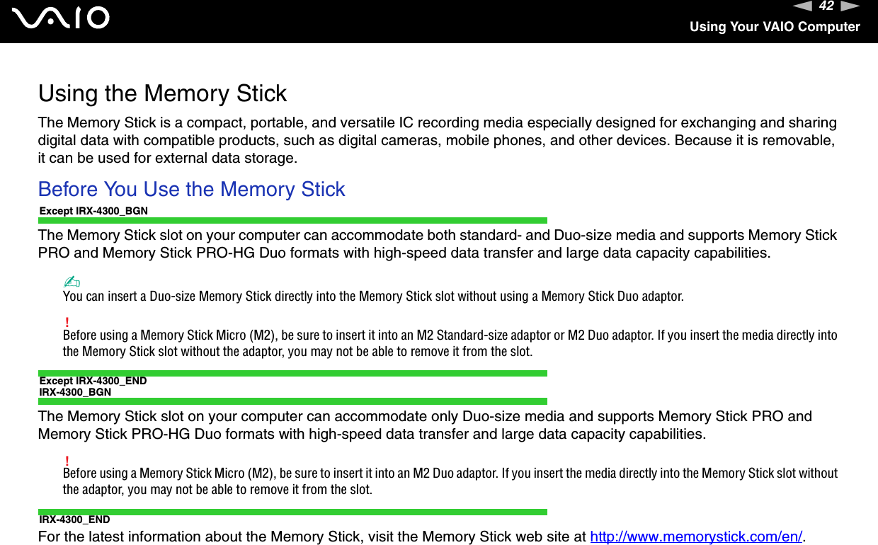 42nNUsing Your VAIO ComputerUsing the Memory StickThe Memory Stick is a compact, portable, and versatile IC recording media especially designed for exchanging and sharing digital data with compatible products, such as digital cameras, mobile phones, and other devices. Because it is removable, it can be used for external data storage.Before You Use the Memory StickExcept IRX-4300_BGNThe Memory Stick slot on your computer can accommodate both standard- and Duo-size media and supports Memory Stick PRO and Memory Stick PRO-HG Duo formats with high-speed data transfer and large data capacity capabilities.✍You can insert a Duo-size Memory Stick directly into the Memory Stick slot without using a Memory Stick Duo adaptor.!Before using a Memory Stick Micro (M2), be sure to insert it into an M2 Standard-size adaptor or M2 Duo adaptor. If you insert the media directly into the Memory Stick slot without the adaptor, you may not be able to remove it from the slot.Except IRX-4300_ENDIRX-4300_BGNThe Memory Stick slot on your computer can accommodate only Duo-size media and supports Memory Stick PRO and Memory Stick PRO-HG Duo formats with high-speed data transfer and large data capacity capabilities.!Before using a Memory Stick Micro (M2), be sure to insert it into an M2 Duo adaptor. If you insert the media directly into the Memory Stick slot without the adaptor, you may not be able to remove it from the slot.IRX-4300_ENDFor the latest information about the Memory Stick, visit the Memory Stick web site at http://www.memorystick.com/en/.