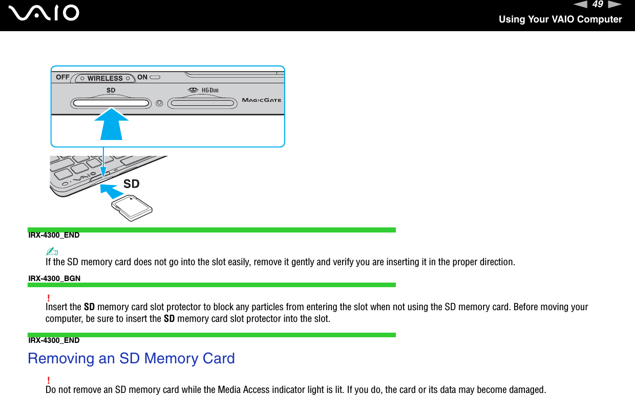 49nNUsing Your VAIO ComputerIRX-4300_END✍If the SD memory card does not go into the slot easily, remove it gently and verify you are inserting it in the proper direction.IRX-4300_BGN!Insert the SD memory card slot protector to block any particles from entering the slot when not using the SD memory card. Before moving yourcomputer, be sure to insert the SD memory card slot protector into the slot.IRX-4300_ENDRemoving an SD Memory Card!Do not remove an SD memory card while the Media Access indicator light is lit. If you do, the card or its data may become damaged.