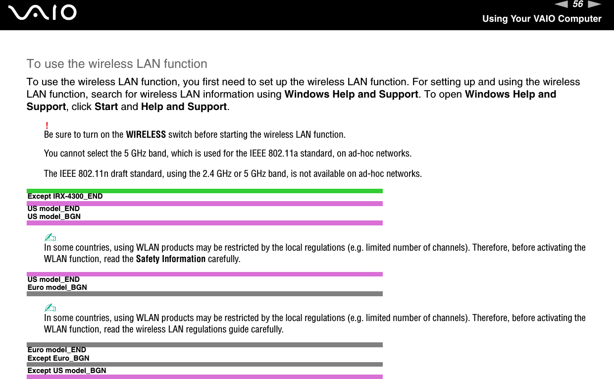 56nNUsing Your VAIO ComputerTo use the wireless LAN functionTo use the wireless LAN function, you first need to set up the wireless LAN function. For setting up and using the wireless LAN function, search for wireless LAN information using Windows Help and Support. To open Windows Help and Support, click Start and Help and Support.!Be sure to turn on the WIRELESS switch before starting the wireless LAN function.You cannot select the 5 GHz band, which is used for the IEEE 802.11a standard, on ad-hoc networks.The IEEE 802.11n draft standard, using the 2.4 GHz or 5 GHz band, is not available on ad-hoc networks.Except IRX-4300_ENDUS model_ENDUS model_BGN✍In some countries, using WLAN products may be restricted by the local regulations (e.g. limited number of channels). Therefore, before activating the WLAN function, read the Safety Information carefully.US model_ENDEuro model_BGN✍In some countries, using WLAN products may be restricted by the local regulations (e.g. limited number of channels). Therefore, before activating the WLAN function, read the wireless LAN regulations guide carefully.Euro model_ENDExcept Euro_BGNExcept US model_BGN