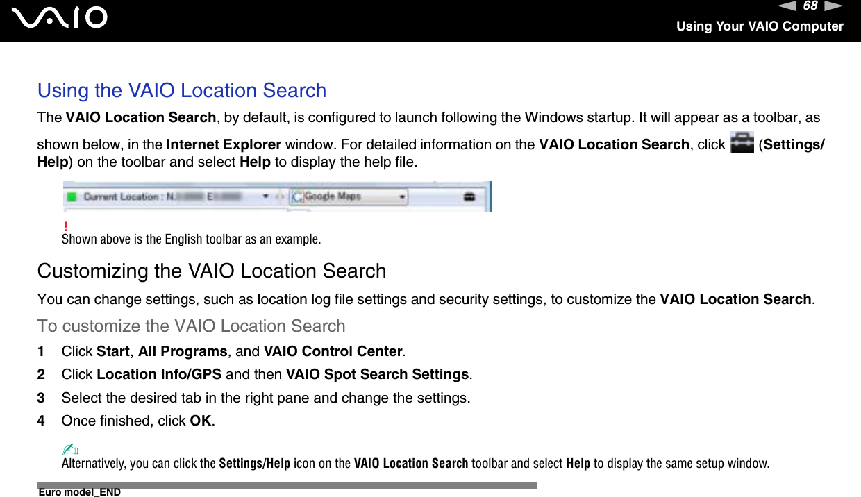 68nNUsing Your VAIO ComputerUsing the VAIO Location SearchThe VAIO Location Search, by default, is configured to launch following the Windows startup. It will appear as a toolbar, as shown below, in the Internet Explorer window. For detailed information on the VAIO Location Search, click   (Settings/Help) on the toolbar and select Help to display the help file.!Shown above is the English toolbar as an example.Customizing the VAIO Location SearchYou can change settings, such as location log file settings and security settings, to customize the VAIO Location Search.To customize the VAIO Location Search1Click Start,All Programs, and VAIO Control Center.2Click Location Info/GPS and then VAIO Spot Search Settings.3Select the desired tab in the right pane and change the settings.4Once finished, click OK.✍Alternatively, you can click the Settings/Help icon on the VAIO Location Search toolbar and select Help to display the same setup window.Euro model_END