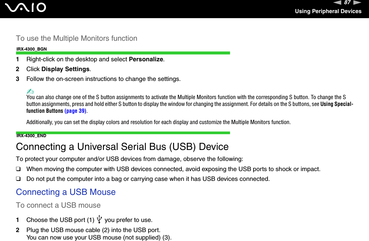 87nNUsing Peripheral DevicesTo use the Multiple Monitors functionIRX-4300_BGN1Right-click on the desktop and select Personalize.2Click Display Settings.3Follow the on-screen instructions to change the settings. ✍You can also change one of the S button assignments to activate the Multiple Monitors function with the corresponding S button. To change the S button assignments, press and hold either S button to display the window for changing the assignment. For details on the S buttons, see Using Special-function Buttons (page 39).Additionally, you can set the display colors and resolution for each display and customize the Multiple Monitors function.IRX-4300_ENDConnecting a Universal Serial Bus (USB) DeviceTo protect your computer and/or USB devices from damage, observe the following:❑When moving the computer with USB devices connected, avoid exposing the USB ports to shock or impact.❑Do not put the computer into a bag or carrying case when it has USB devices connected.Connecting a USB MouseTo connect a USB mouse1Choose the USB port (1)   you prefer to use.2Plug the USB mouse cable (2) into the USB port.You can now use your USB mouse (not supplied) (3).